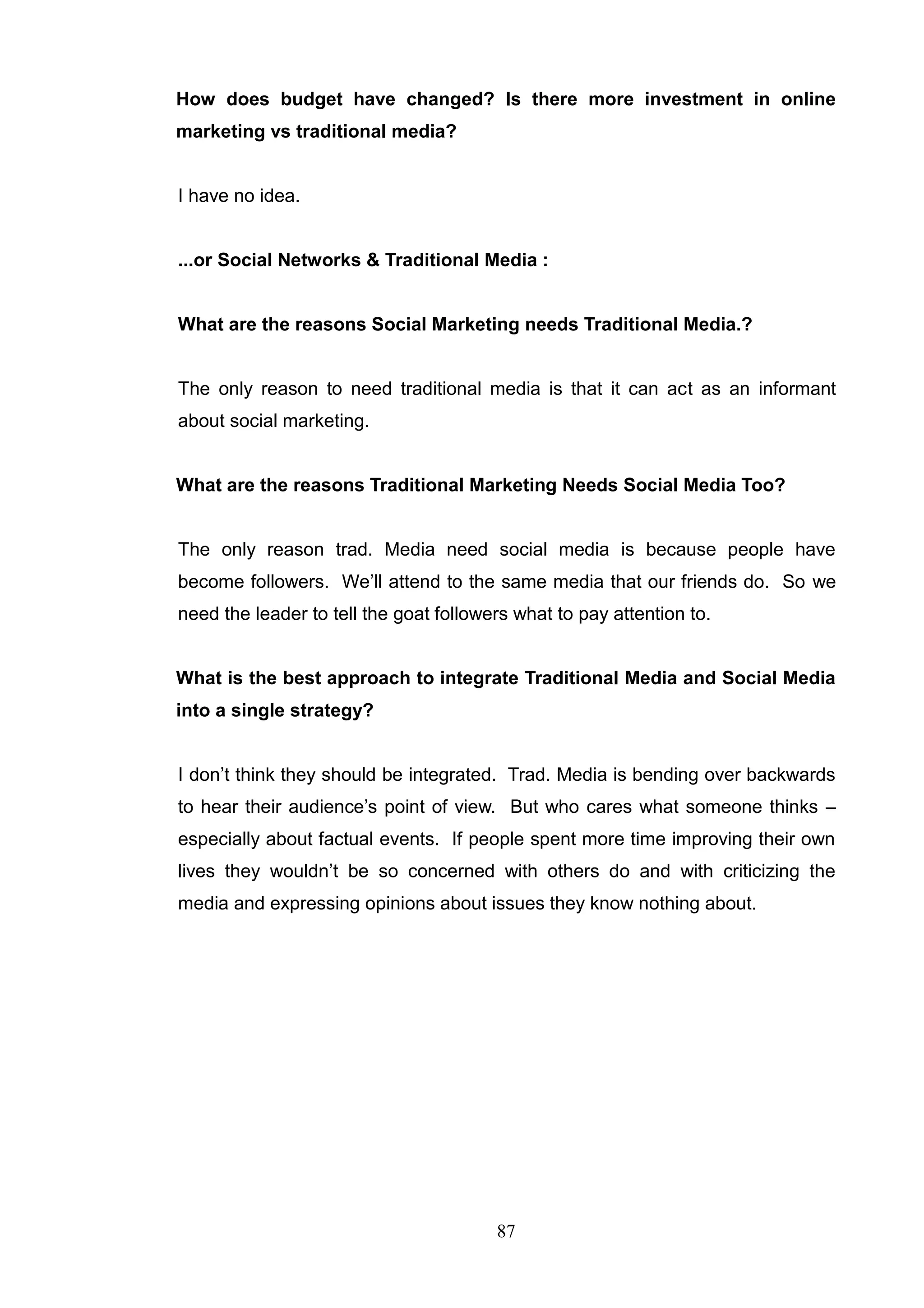 How does budget have changed? Is there more investment in online
marketing vs traditional media?


I have no idea.


...or Social Networks & Traditional Media :


What are the reasons Social Marketing needs Traditional Media.?


The only reason to need traditional media is that it can act as an informant
about social marketing.


What are the reasons Traditional Marketing Needs Social Media Too?


The only reason trad. Media need social media is because people have
become followers. We‘ll attend to the same media that our friends do. So we
need the leader to tell the goat followers what to pay attention to.


What is the best approach to integrate Traditional Media and Social Media
into a single strategy?


I don‘t think they should be integrated. Trad. Media is bending over backwards
to hear their audience‘s point of view. But who cares what someone thinks –
especially about factual events. If people spent more time improving their own
lives they wouldn‘t be so concerned with others do and with criticizing the
media and expressing opinions about issues they know nothing about.




                                        87
 
