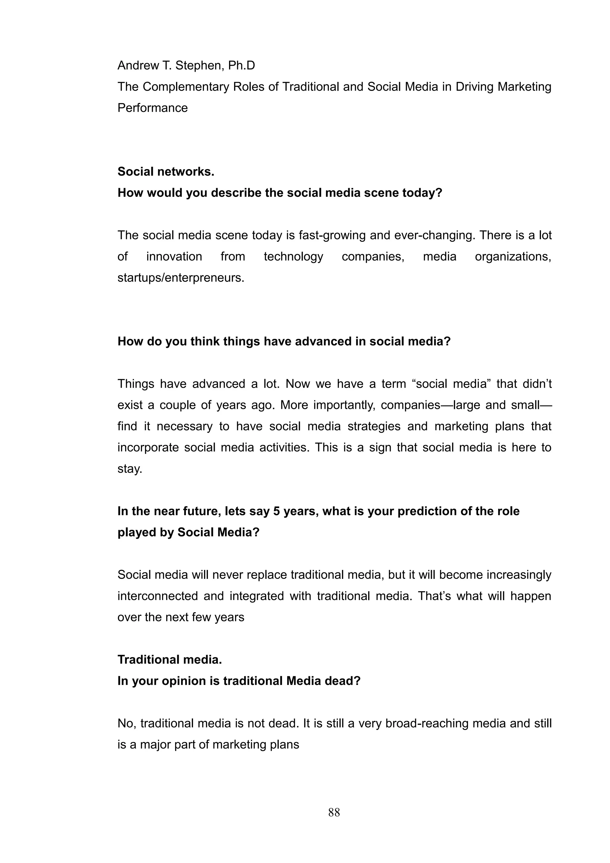 Andrew T. Stephen, Ph.D
The Complementary Roles of Traditional and Social Media in Driving Marketing
Performance




Social networks.
How would you describe the social media scene today?


The social media scene today is fast-growing and ever-changing. There is a lot
of      innovation   from   technology        companies,   media     organizations,
startups/enterpreneurs.




How do you think things have advanced in social media?


Things have advanced a lot. Now we have a term ―social media‖ that didn‘t
exist a couple of years ago. More importantly, companies—large and small—
find it necessary to have social media strategies and marketing plans that
incorporate social media activities. This is a sign that social media is here to
stay.


In the near future, lets say 5 years, what is your prediction of the role
played by Social Media?


Social media will never replace traditional media, but it will become increasingly
interconnected and integrated with traditional media. That‘s what will happen
over the next few years


Traditional media.
In your opinion is traditional Media dead?


No, traditional media is not dead. It is still a very broad-reaching media and still
is a major part of marketing plans




                                         88
 