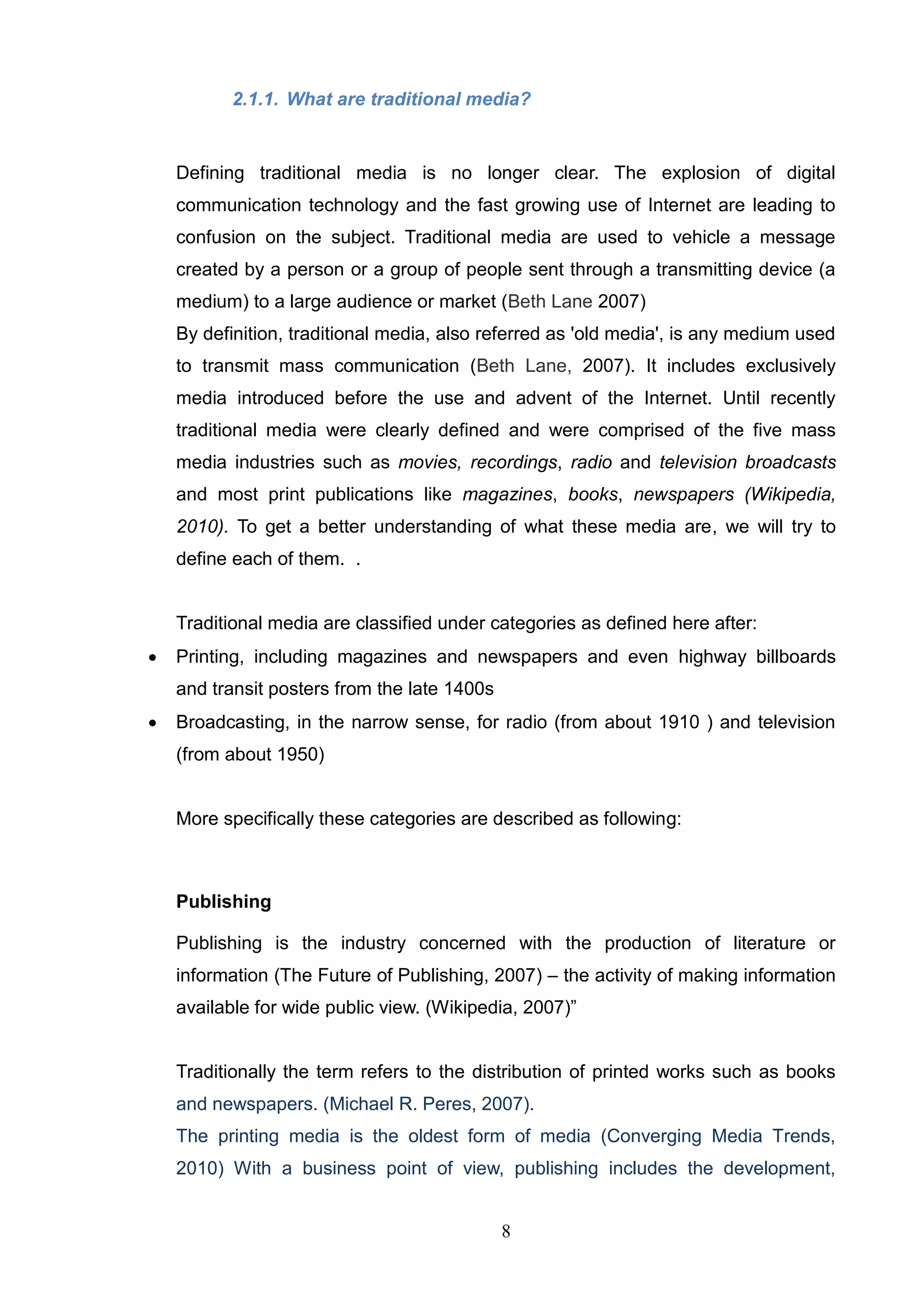 2.1.1. What are traditional media?


    Defining traditional media is no longer clear. The explosion of digital
    communication technology and the fast growing use of Internet are leading to
    confusion on the subject. Traditional media are used to vehicle a message
    created by a person or a group of people sent through a transmitting device (a
    medium) to a large audience or market (Beth Lane 2007)
    By definition, traditional media, also referred as 'old media', is any medium used
    to transmit mass communication (Beth Lane, 2007). It includes exclusively
    media introduced before the use and advent of the Internet. Until recently
    traditional media were clearly defined and were comprised of the five mass
    media industries such as movies, recordings, radio and television broadcasts
    and most print publications like magazines, books, newspapers (Wikipedia,
    2010). To get a better understanding of what these media are, we will try to
    define each of them. .


    Traditional media are classified under categories as defined here after:
   Printing, including magazines and newspapers and even highway billboards
    and transit posters from the late 1400s
   Broadcasting, in the narrow sense, for radio (from about 1910 ) and television
    (from about 1950)


    More specifically these categories are described as following:



    Publishing

    Publishing is the industry concerned with the production of literature or
    information (The Future of Publishing, 2007) – the activity of making information
    available for wide public view. (Wikipedia, 2007)‖


    Traditionally the term refers to the distribution of printed works such as books
    and newspapers. (Michael R. Peres, 2007).
    The printing media is the oldest form of media (Converging Media Trends,
    2010) With a business point of view, publishing includes the development,


                                              8
 