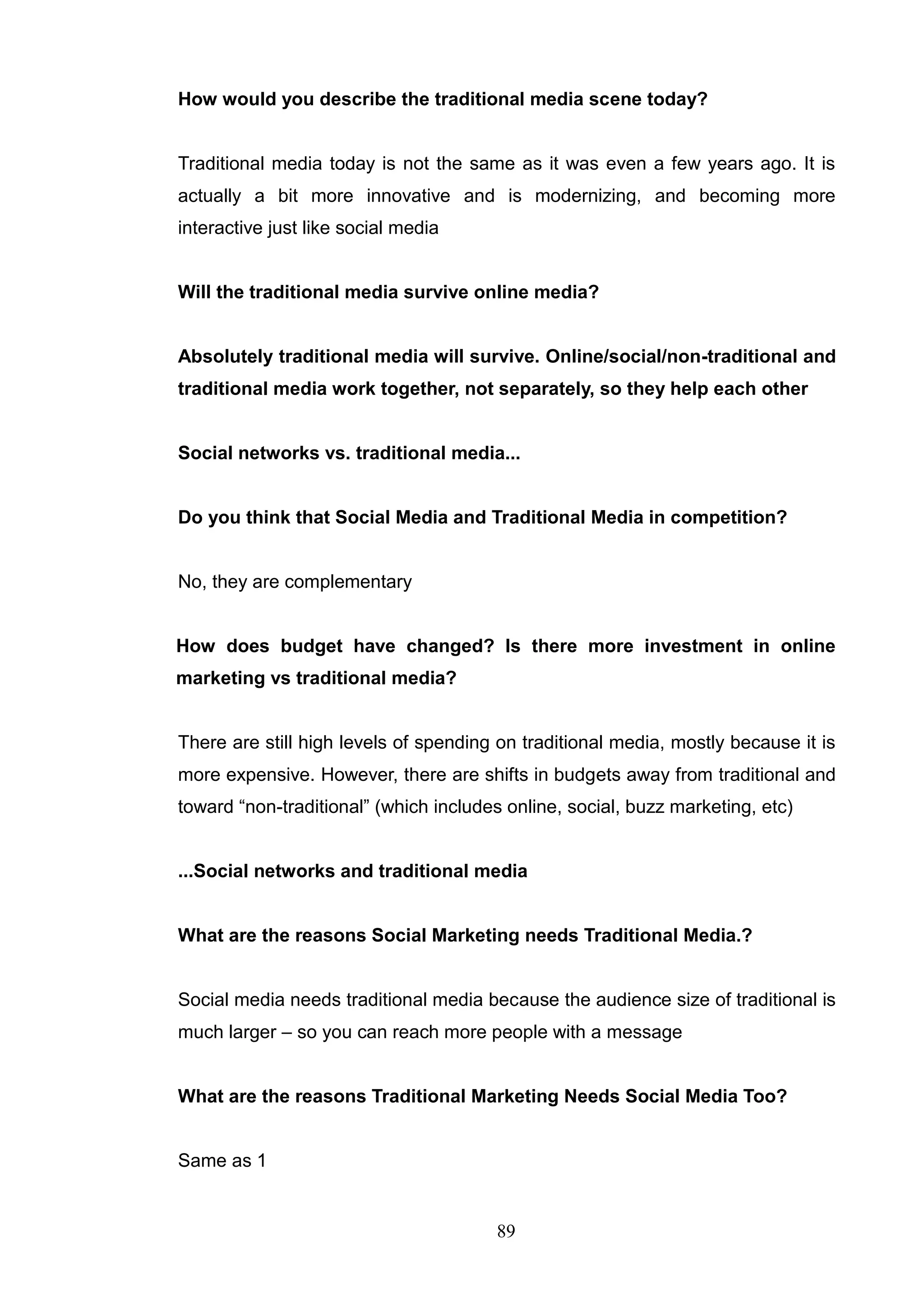 How would you describe the traditional media scene today?


Traditional media today is not the same as it was even a few years ago. It is
actually a bit more innovative and is modernizing, and becoming more
interactive just like social media


Will the traditional media survive online media?


Absolutely traditional media will survive. Online/social/non-traditional and
traditional media work together, not separately, so they help each other


Social networks vs. traditional media...


Do you think that Social Media and Traditional Media in competition?


No, they are complementary


How does budget have changed? Is there more investment in online
marketing vs traditional media?


There are still high levels of spending on traditional media, mostly because it is
more expensive. However, there are shifts in budgets away from traditional and
toward ―non-traditional‖ (which includes online, social, buzz marketing, etc)


...Social networks and traditional media


What are the reasons Social Marketing needs Traditional Media.?


Social media needs traditional media because the audience size of traditional is
much larger – so you can reach more people with a message


What are the reasons Traditional Marketing Needs Social Media Too?


Same as 1


                                       89
 