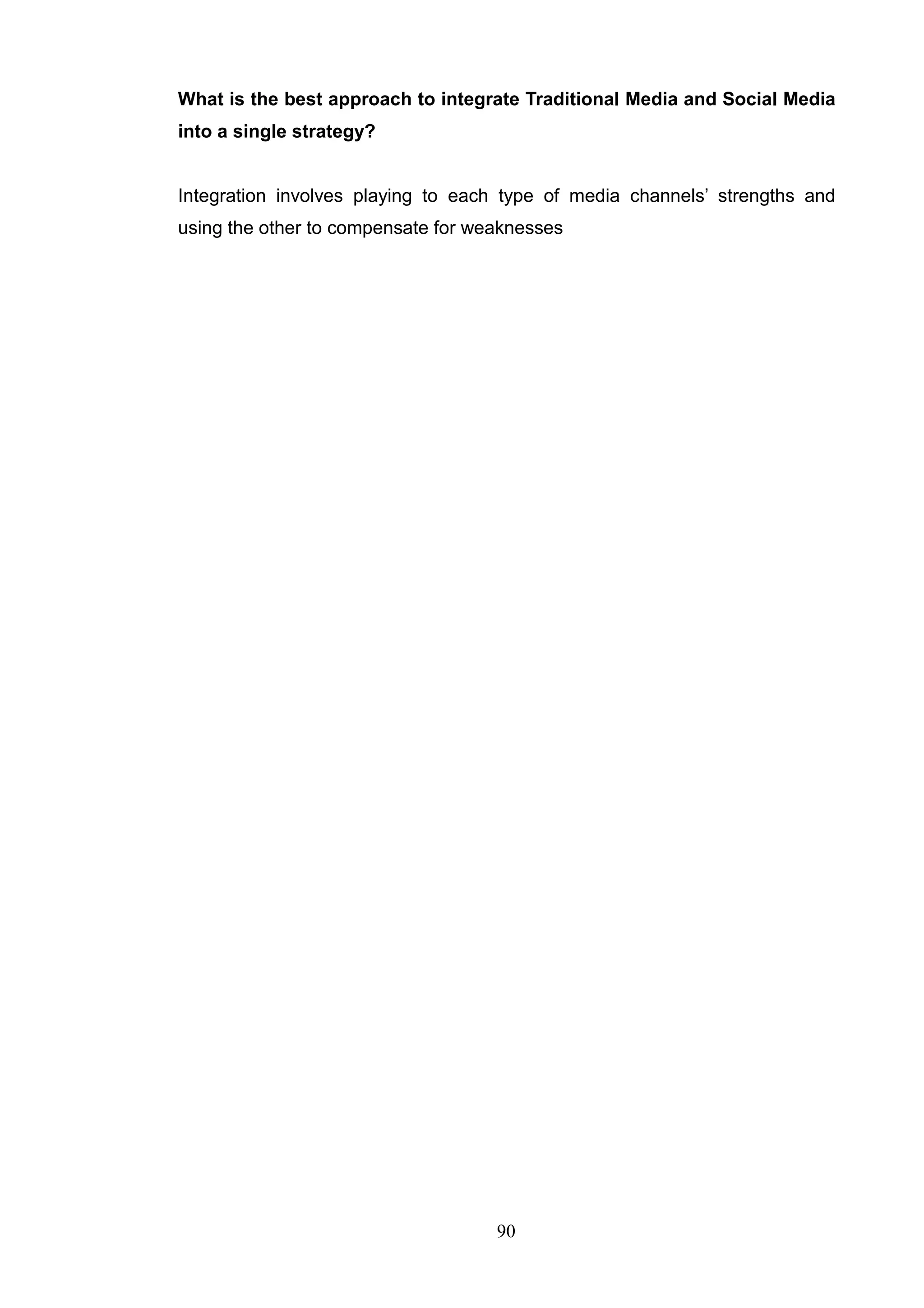 What is the best approach to integrate Traditional Media and Social Media
into a single strategy?


Integration involves playing to each type of media channels‘ strengths and
using the other to compensate for weaknesses




                                    90
 
