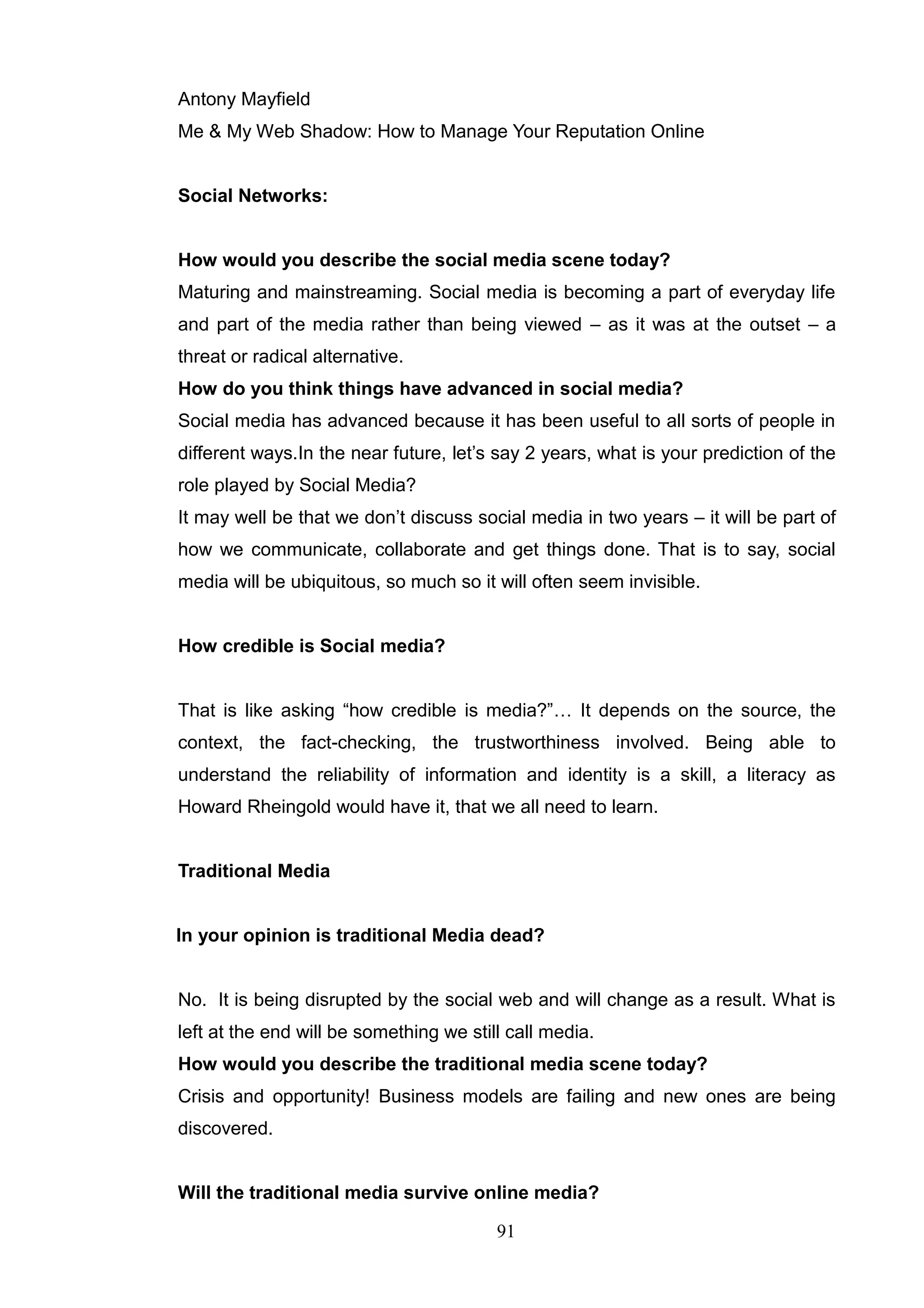 Antony Mayfield
Me & My Web Shadow: How to Manage Your Reputation Online


Social Networks:


How would you describe the social media scene today?
Maturing and mainstreaming. Social media is becoming a part of everyday life
and part of the media rather than being viewed – as it was at the outset – a
threat or radical alternative.
How do you think things have advanced in social media?
Social media has advanced because it has been useful to all sorts of people in
different ways.In the near future, let‘s say 2 years, what is your prediction of the
role played by Social Media?
It may well be that we don‘t discuss social media in two years – it will be part of
how we communicate, collaborate and get things done. That is to say, social
media will be ubiquitous, so much so it will often seem invisible.


How credible is Social media?


That is like asking ―how credible is media?‖… It depends on the source, the
context, the fact-checking, the trustworthiness involved. Being able to
understand the reliability of information and identity is a skill, a literacy as
Howard Rheingold would have it, that we all need to learn.


Traditional Media


In your opinion is traditional Media dead?


No. It is being disrupted by the social web and will change as a result. What is
left at the end will be something we still call media.
How would you describe the traditional media scene today?
Crisis and opportunity! Business models are failing and new ones are being
discovered.


Will the traditional media survive online media?

                                         91
 