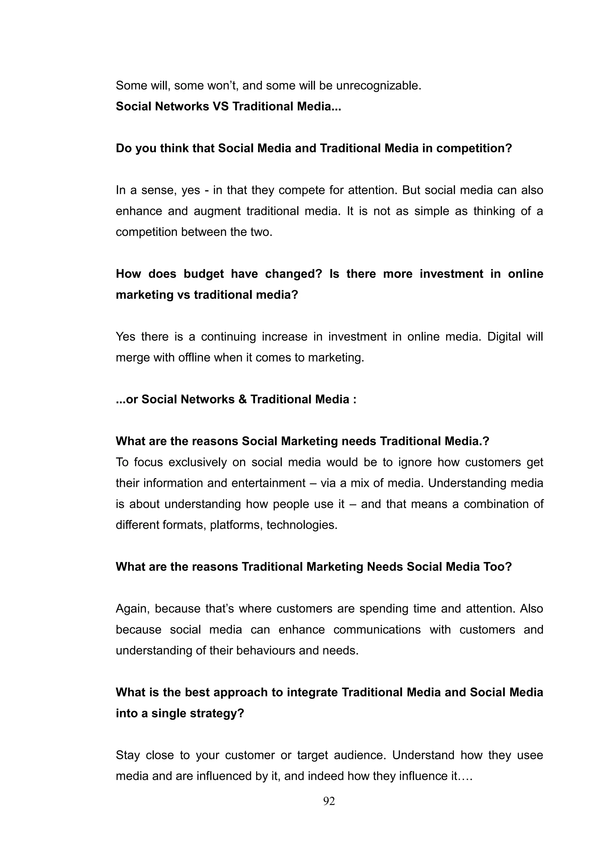 Some will, some won‘t, and some will be unrecognizable.
Social Networks VS Traditional Media...


Do you think that Social Media and Traditional Media in competition?


In a sense, yes - in that they compete for attention. But social media can also
enhance and augment traditional media. It is not as simple as thinking of a
competition between the two.


How does budget have changed? Is there more investment in online
marketing vs traditional media?


Yes there is a continuing increase in investment in online media. Digital will
merge with offline when it comes to marketing.


...or Social Networks & Traditional Media :


What are the reasons Social Marketing needs Traditional Media.?
To focus exclusively on social media would be to ignore how customers get
their information and entertainment – via a mix of media. Understanding media
is about understanding how people use it – and that means a combination of
different formats, platforms, technologies.


What are the reasons Traditional Marketing Needs Social Media Too?


Again, because that‘s where customers are spending time and attention. Also
because social media can enhance communications with customers and
understanding of their behaviours and needs.


What is the best approach to integrate Traditional Media and Social Media
into a single strategy?


Stay close to your customer or target audience. Understand how they usee
media and are influenced by it, and indeed how they influence it….

                                        92
 