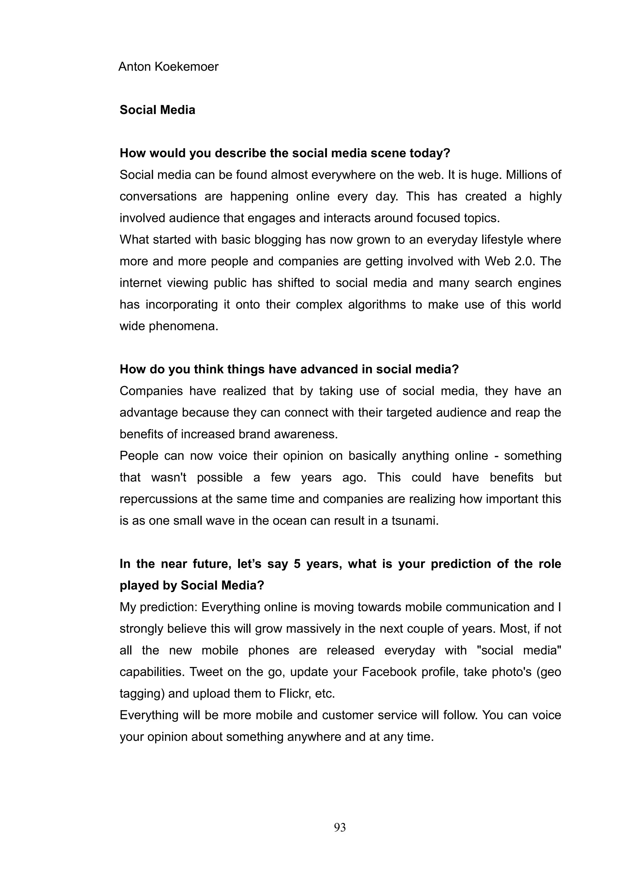 Anton Koekemoer


Social Media


How would you describe the social media scene today?
Social media can be found almost everywhere on the web. It is huge. Millions of
conversations are happening online every day. This has created a highly
involved audience that engages and interacts around focused topics.
What started with basic blogging has now grown to an everyday lifestyle where
more and more people and companies are getting involved with Web 2.0. The
internet viewing public has shifted to social media and many search engines
has incorporating it onto their complex algorithms to make use of this world
wide phenomena.


How do you think things have advanced in social media?
Companies have realized that by taking use of social media, they have an
advantage because they can connect with their targeted audience and reap the
benefits of increased brand awareness.
People can now voice their opinion on basically anything online - something
that wasn't possible a few years ago. This could have benefits but
repercussions at the same time and companies are realizing how important this
is as one small wave in the ocean can result in a tsunami.


In the near future, let’s say 5 years, what is your prediction of the role
played by Social Media?
My prediction: Everything online is moving towards mobile communication and I
strongly believe this will grow massively in the next couple of years. Most, if not
all the new mobile phones are released everyday with "social media"
capabilities. Tweet on the go, update your Facebook profile, take photo's (geo
tagging) and upload them to Flickr, etc.
Everything will be more mobile and customer service will follow. You can voice
your opinion about something anywhere and at any time.




                                        93
 