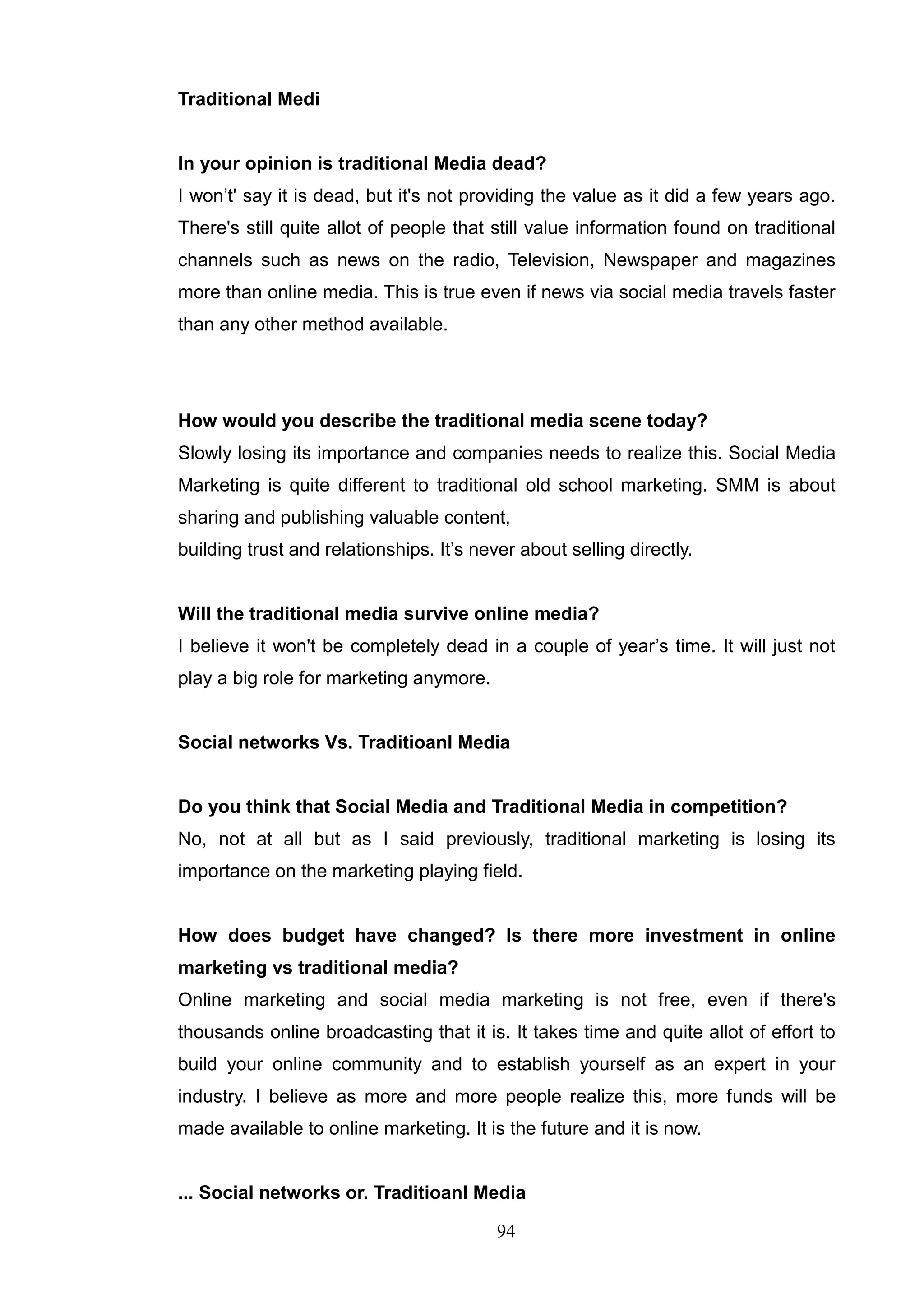 Traditional Medi


In your opinion is traditional Media dead?
I won‘t' say it is dead, but it's not providing the value as it did a few years ago.
There's still quite allot of people that still value information found on traditional
channels such as news on the radio, Television, Newspaper and magazines
more than online media. This is true even if news via social media travels faster
than any other method available.




How would you describe the traditional media scene today?
Slowly losing its importance and companies needs to realize this. Social Media
Marketing is quite different to traditional old school marketing. SMM is about
sharing and publishing valuable content,
building trust and relationships. It‘s never about selling directly.


Will the traditional media survive online media?
I believe it won't be completely dead in a couple of year‘s time. It will just not
play a big role for marketing anymore.


Social networks Vs. Traditioanl Media


Do you think that Social Media and Traditional Media in competition?
No, not at all but as I said previously, traditional marketing is losing its
importance on the marketing playing field.


How does budget have changed? Is there more investment in online
marketing vs traditional media?
Online marketing and social media marketing is not free, even if there's
thousands online broadcasting that it is. It takes time and quite allot of effort to
build your online community and to establish yourself as an expert in your
industry. I believe as more and more people realize this, more funds will be
made available to online marketing. It is the future and it is now.


... Social networks or. Traditioanl Media

                                          94
 