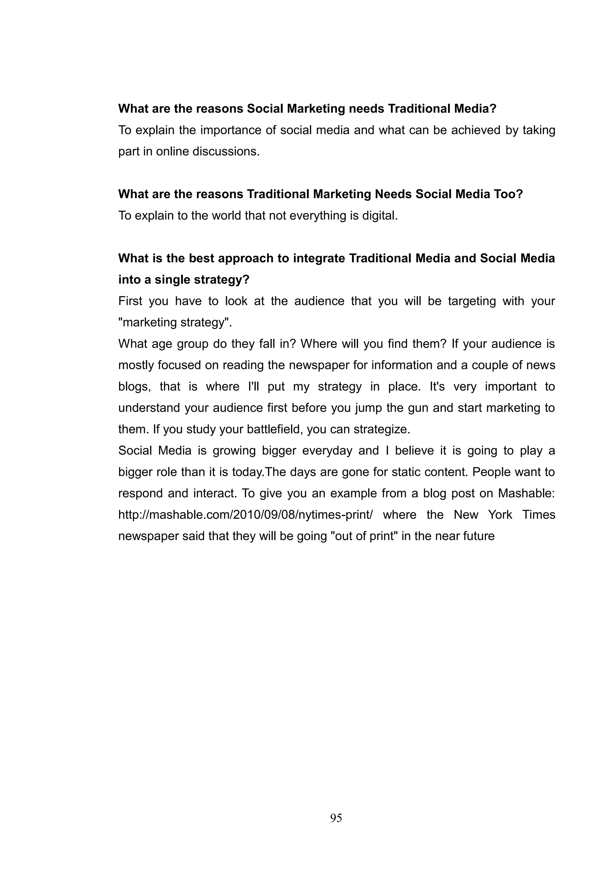 What are the reasons Social Marketing needs Traditional Media?
To explain the importance of social media and what can be achieved by taking
part in online discussions.


What are the reasons Traditional Marketing Needs Social Media Too?
To explain to the world that not everything is digital.


What is the best approach to integrate Traditional Media and Social Media
into a single strategy?
First you have to look at the audience that you will be targeting with your
"marketing strategy".
What age group do they fall in? Where will you find them? If your audience is
mostly focused on reading the newspaper for information and a couple of news
blogs, that is where I'll put my strategy in place. It's very important to
understand your audience first before you jump the gun and start marketing to
them. If you study your battlefield, you can strategize.
Social Media is growing bigger everyday and I believe it is going to play a
bigger role than it is today.The days are gone for static content. People want to
respond and interact. To give you an example from a blog post on Mashable:
http://mashable.com/2010/09/08/nytimes-print/ where the New York Times
newspaper said that they will be going "out of print" in the near future




                                         95
 