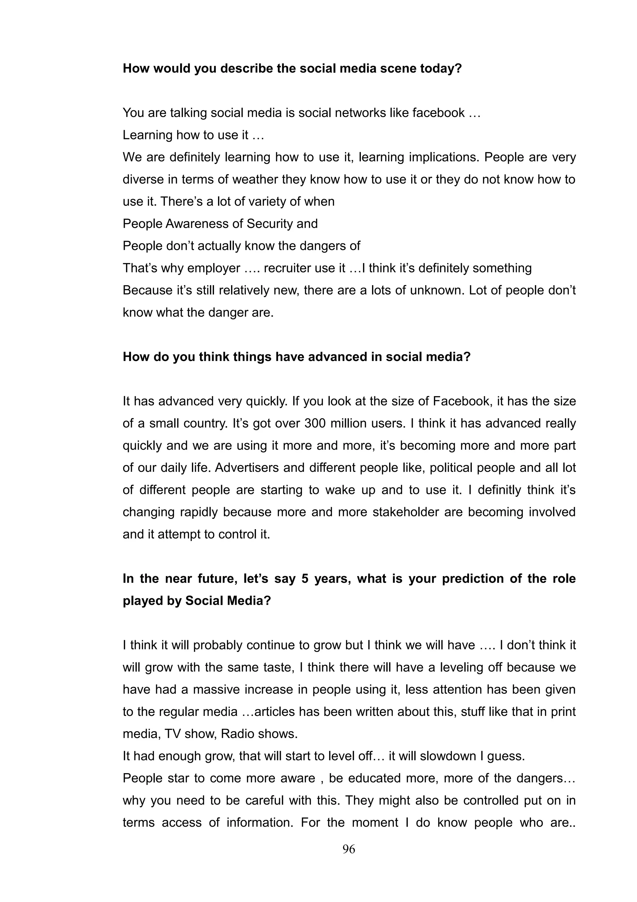 How would you describe the social media scene today?


You are talking social media is social networks like facebook …
Learning how to use it …
We are definitely learning how to use it, learning implications. People are very
diverse in terms of weather they know how to use it or they do not know how to
use it. There‘s a lot of variety of when
People Awareness of Security and
People don‘t actually know the dangers of
That‘s why employer …. recruiter use it …I think it‘s definitely something
Because it‘s still relatively new, there are a lots of unknown. Lot of people don‘t
know what the danger are.


How do you think things have advanced in social media?


It has advanced very quickly. If you look at the size of Facebook, it has the size
of a small country. It‘s got over 300 million users. I think it has advanced really
quickly and we are using it more and more, it‘s becoming more and more part
of our daily life. Advertisers and different people like, political people and all lot
of different people are starting to wake up and to use it. I definitly think it‘s
changing rapidly because more and more stakeholder are becoming involved
and it attempt to control it.


In the near future, let’s say 5 years, what is your prediction of the role
played by Social Media?


I think it will probably continue to grow but I think we will have …. I don‘t think it
will grow with the same taste, I think there will have a leveling off because we
have had a massive increase in people using it, less attention has been given
to the regular media …articles has been written about this, stuff like that in print
media, TV show, Radio shows.
It had enough grow, that will start to level off… it will slowdown I guess.
People star to come more aware , be educated more, more of the dangers…
why you need to be careful with this. They might also be controlled put on in
terms access of information. For the moment I do know people who are..

                                           96
 