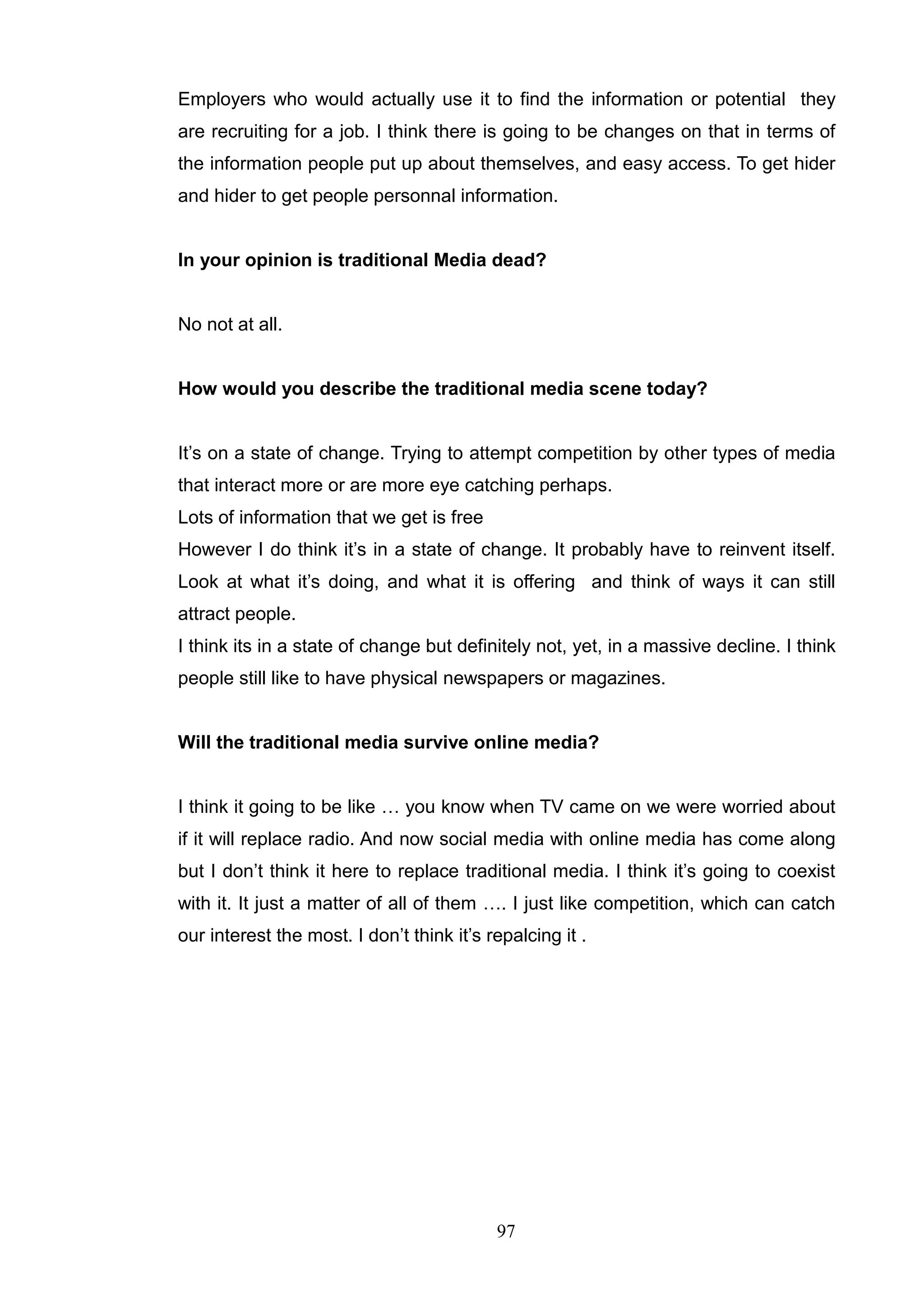 Employers who would actually use it to find the information or potential they
are recruiting for a job. I think there is going to be changes on that in terms of
the information people put up about themselves, and easy access. To get hider
and hider to get people personnal information.


In your opinion is traditional Media dead?


No not at all.


How would you describe the traditional media scene today?


It‘s on a state of change. Trying to attempt competition by other types of media
that interact more or are more eye catching perhaps.
Lots of information that we get is free
However I do think it‘s in a state of change. It probably have to reinvent itself.
Look at what it‘s doing, and what it is offering and think of ways it can still
attract people.
I think its in a state of change but definitely not, yet, in a massive decline. I think
people still like to have physical newspapers or magazines.


Will the traditional media survive online media?


I think it going to be like … you know when TV came on we were worried about
if it will replace radio. And now social media with online media has come along
but I don‘t think it here to replace traditional media. I think it‘s going to coexist
with it. It just a matter of all of them …. I just like competition, which can catch
our interest the most. I don‘t think it‘s repalcing it .




                                           97
 