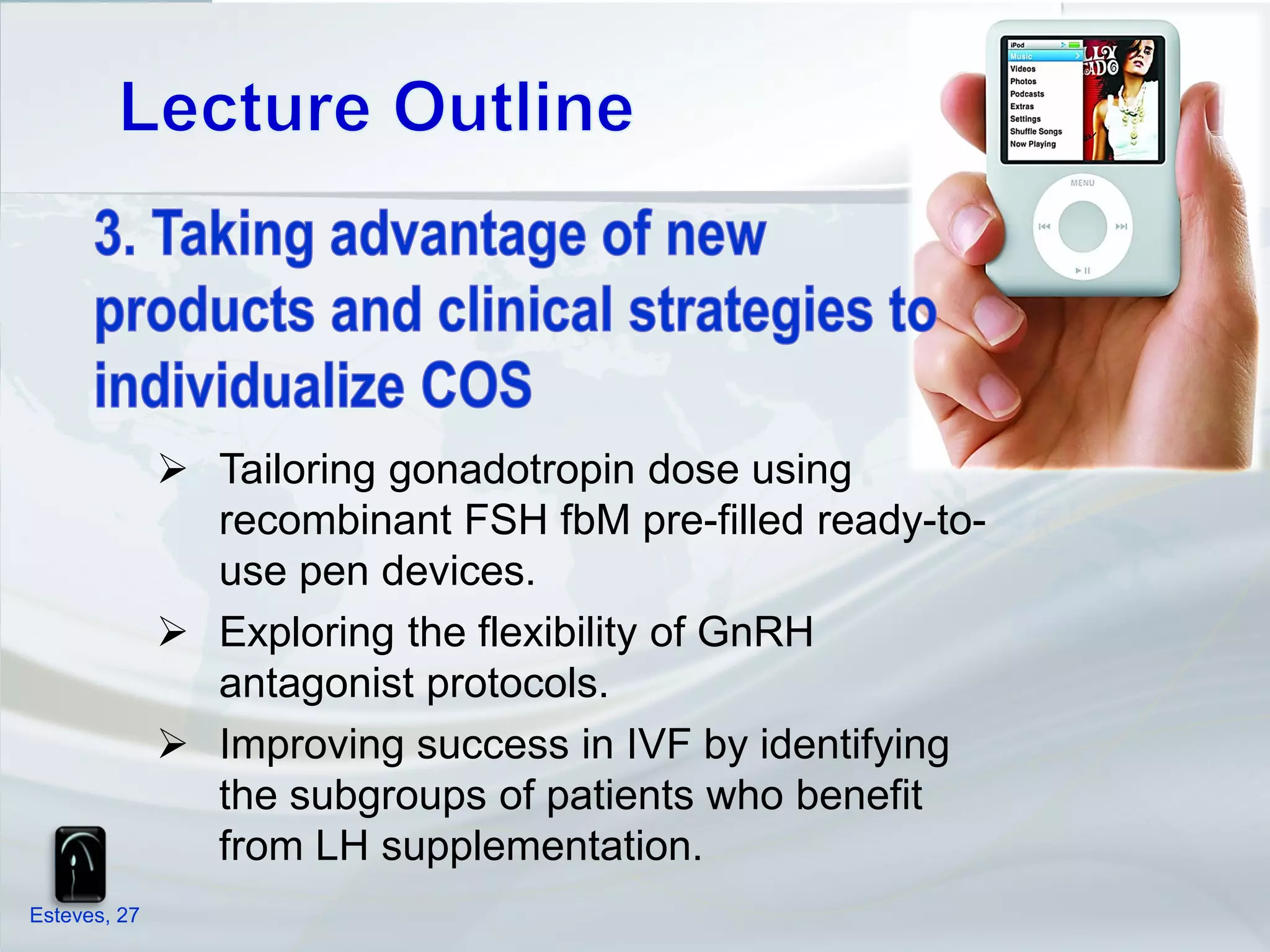  Tailoring gonadotropin dose using
                recombinant FSH fbM pre-filled ready-to-
                use pen devices.
               Exploring the flexibility of GnRH
                antagonist protocols.
               Improving success in IVF by identifying
                the subgroups of patients who benefit
                from LH supplementation.
Esteves, 27
 