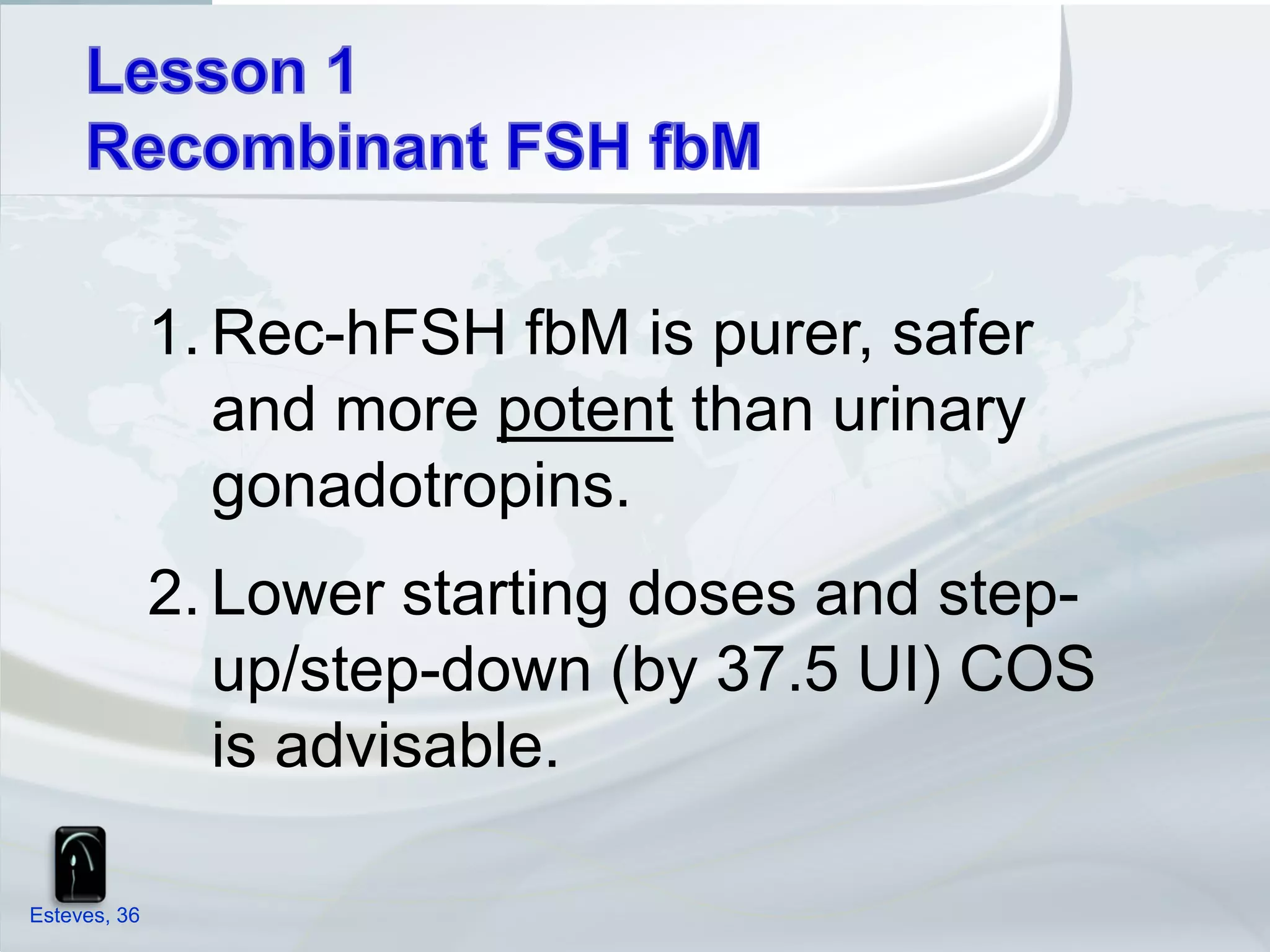 1. Rec-hFSH fbM is purer, safer
                 and more potent than urinary
                 gonadotropins.
              2. Lower starting doses and step-
                 up/step-down (by 37.5 UI) COS
                 is advisable.

Esteves, 36
 