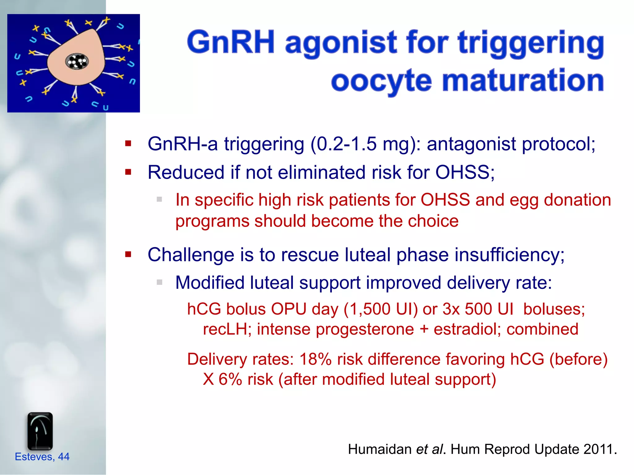  GnRH-a triggering (0.2-1.5 mg): antagonist protocol;
               Reduced if not eliminated risk for OHSS;
                  In specific high risk patients for OHSS and egg donation
                   programs should become the choice
               Challenge is to rescue luteal phase insufficiency;
                  Modified luteal support improved delivery rate:
                     hCG bolus OPU day (1,500 UI) or 3x 500 UI boluses;
                       recLH; intense progesterone + estradiol; combined
                     Delivery rates: 18% risk difference favoring hCG (before)
                      X 6% risk (after modified luteal support)



Esteves, 44
                                          Humaidan et al. Hum Reprod Update 2011.
 