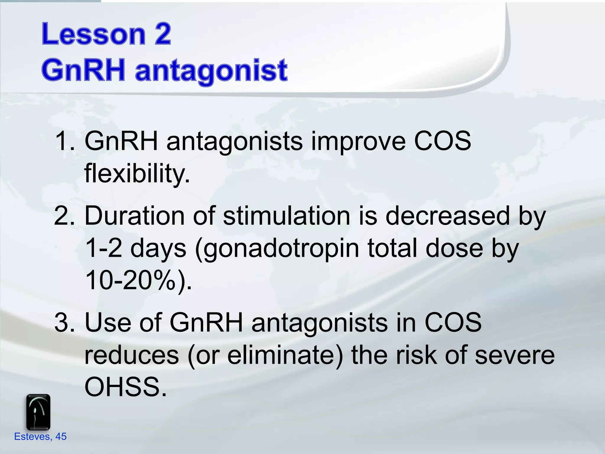 1. GnRH antagonists improve COS
           flexibility.
        2. Duration of stimulation is decreased by
           1-2 days (gonadotropin total dose by
           10-20%).
        3. Use of GnRH antagonists in COS
           reduces (or eliminate) the risk of severe
           OHSS.
Esteves, 45
 