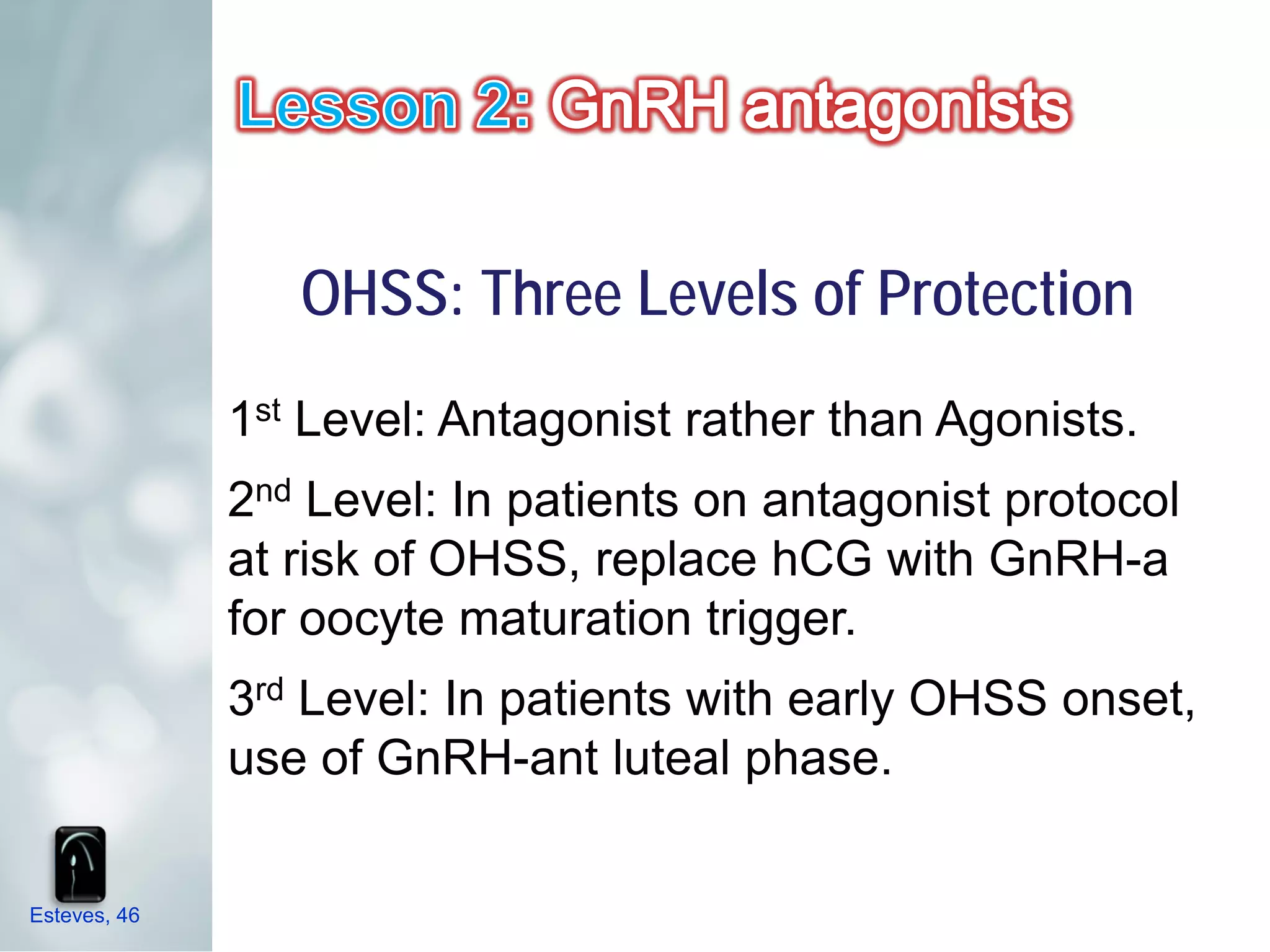 OHSS: Three Levels of Protection
              1st Level: Antagonist rather than Agonists.
              2nd Level: In patients on antagonist protocol
              at risk of OHSS, replace hCG with GnRH-a
              for oocyte maturation trigger.
              3rd Level: In patients with early OHSS onset,
              use of GnRH-ant luteal phase.


Esteves, 46
 