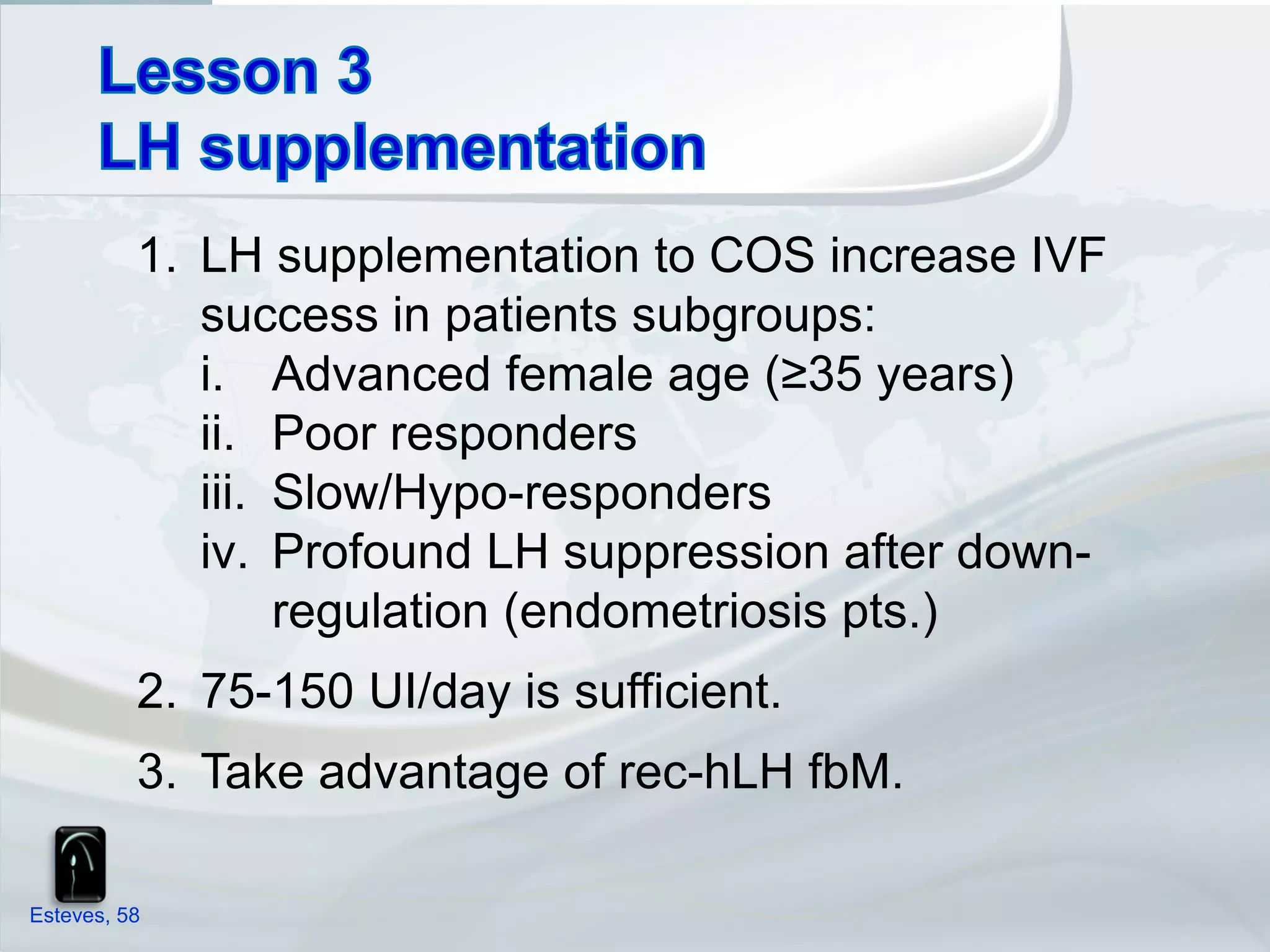 1. LH supplementation to COS increase IVF
             success in patients subgroups:
             i. Advanced female age (≥35 years)
             ii. Poor responders
             iii. Slow/Hypo-responders
             iv. Profound LH suppression after down-
                  regulation (endometriosis pts.)
          2. 75-150 UI/day is sufficient.
          3. Take advantage of rec-hLH fbM.

Esteves, 58
 