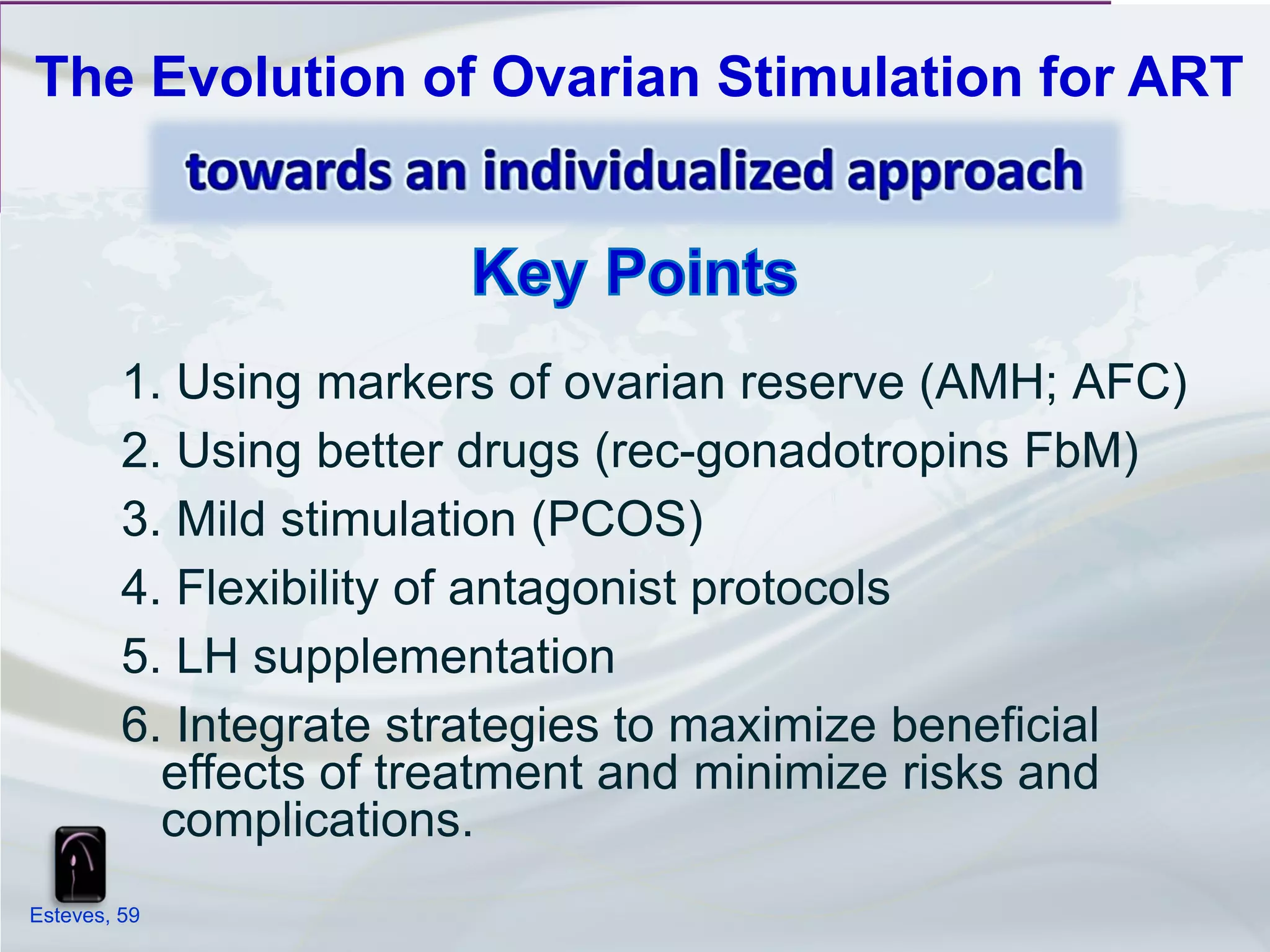 The Evolution of Ovarian Stimulation for ART




         1. Using markers of ovarian reserve (AMH; AFC)
         2. Using better drugs (rec-gonadotropins FbM)
         3. Mild stimulation (PCOS)
         4. Flexibility of antagonist protocols
         5. LH supplementation
         6. Integrate strategies to maximize beneficial
           effects of treatment and minimize risks and
           complications.
Esteves, 59
 