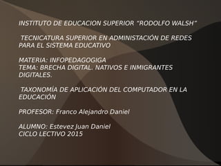 INSTITUTO DE EDUCACION SUPERIOR “RODOLFO WALSH”
TECNICATURA SUPERIOR EN ADMINISTACIÓN DE REDES
PARA EL SISTEMA EDUCATIVO
MATERIA: INFOPEDAGOGIGA
TEMA: BRECHA DIGITAL. NATIVOS E INMIGRANTES
DIGITALES.
TAXONOMÍA DE APLICACIÓN DEL COMPUTADOR EN LA
EDUCACIÓN
PROFESOR: Franco Alejandro Daniel
ALUMNO: Estevez Juan Daniel
CICLO LECTIVO 2015
 