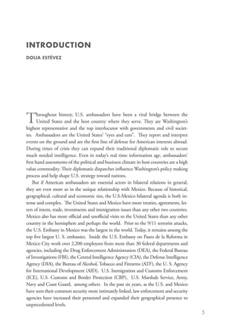 INTRODUCTION
DOLIA ESTÉVEZ




T      hroughout history, U.S. ambassadors have been a vital bridge between the
       United States and the host country where they serve. They are Washington’s
highest representative and the top interlocutor with governments and civil societ-
ies. Ambassadors are the United States’ “eyes and ears”. They report and interpret
events on the ground and are the first line of defense for American interests abroad.
During times of crisis they can expand their traditional diplomatic role to secure
much needed intelligence. Even in today’s real time information age, ambassadors’
first hand assessments of the political and business climate in host countries are a high
value commodity. Their diplomatic dispatches influence Washington’s policy making
process and help shape U.S. strategy toward nations.
    But if American ambassadors are essential actors in bilateral relations in general,
they are even more so in the unique relationship with Mexico. Because of historical,
geographical, cultural and economic ties, the U.S-Mexico bilateral agenda is both in-
tense and complex. The United States and Mexico have more treaties, agreements, let-
ters of intent, trade, investments and immigration issues than any other two countries.
Mexico also has more official and unofficial visits to the United States than any other
country in the hemisphere and perhaps the world. Prior to the 9/11 terrorist attacks,
the U.S. Embassy in Mexico was the largest in the world. Today, it remains among the
top five largest U. S. embassies. Inside the U.S. Embassy on Paseo de la Reforma in
Mexico City work over 2,200 employees from more than 30 federal departments and
agencies, including the Drug Enforcement Administration (DEA), the Federal Bureau
of Investigations (FBI), the Central Intelligence Agency (CIA), the Defense Intelligence
Agency (DIA), the Bureau of Alcohol, Tobacco and Firearms (ATF), the U. S. Agency
for International Development (AID), U.S. Immigration and Customs Enforcement
(ICE), U.S. Customs and Border Protection (CBP), U.S. Marshals Service, Army,
Navy and Coast Guard, among others. In the past six years, as the U.S. and Mexico
have seen their common security more intimately linked, law enforcement and security
agencies have increased their personnel and expanded their geographical presence to
unprecedented levels.
                                                                                            5
 