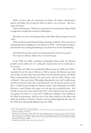 THE RELATIONSHIP THROUGH THEIR EYES




   Within 24 hours after the assassination of Colosio, the Clinton administration
opened a $6 billion line of credit for Mexico to block a run on the peso. Was this a
request by Salinas?
   I don’t recall that part. I think that was just part of a precautionary thing; I think
it might have actually been initiated in Washington.

   Was Mexico an issue in the Situation Room of the White House during the events of
1994?
   I don’t recall any special Situation Room meetings on Mexico. There were lots of
ongoing discussions leading up to the elections in 1994. I did not get the impres-
sion that this was anything destabilizing; it was bad, but it was not destabilizing.

     Did Salinas let you know who he was leaning towards to become his successor?
     No; we got no advance. Salinas was a very secretive guy.

    In the 1950s and 1960s, according to declassified embassy cables, the Mexican
president used to inform the U.S. ambassador ahead of time who he would select as
his successor.
    The 1950s and 1960s were considerably different than the 1980s and 1990s. I
remember for my first trip to Mexico in 1966 to advance the Johnson trip, I had
only 10 days. In those days, there were three of us who did the advance: the White
House communications director, the secret service and me (when Clinton came
to Mexico22, there were about 300 people advancing the trip), and I could not get
anywhere for the first three days. Luis Echeverría23 was the interior minister at the
time. I could not get through any Mexican cabinet. Our ambassador was Fulton
Freeman, a career foreign service guy--very nice guy, but no political sense. And
I finally ran into the station chief of the CIA24, and I told him that the president
was going to be there in a week and I couldn’t get anybody to do anything in
the Mexican government. And he went to his closet, picked up the phone and
called the president of Mexico25 directly, and everything happened after that. So
the 1960s were substantially different than the 1990s.


22
   	State visit to Mexico City and Tlaxcala, May 5-7, 1997, first state visit by a U.S president since Carter in 1979.
23
   	 President of Mexico, 1970-1976.
24
   	Winston Scott, CIA Station Chief, 1956-1969. Scott’s legendary power as the “go-to guy” and “the American
     Proconsul” in the U.S. Embassy in Mexico City where the CIA Station was called by the Mexicans the “real em-
     bassy” is discussed in Our Man in Mexico, Winston Scott and the Hidden History of the CIA, by Jefferson Morley
     (University Press Kansas, 2008).
25	
     President Gustavo Díaz Ordaz, 1964-1970; died in 1979.


                                                                                                                          95
 