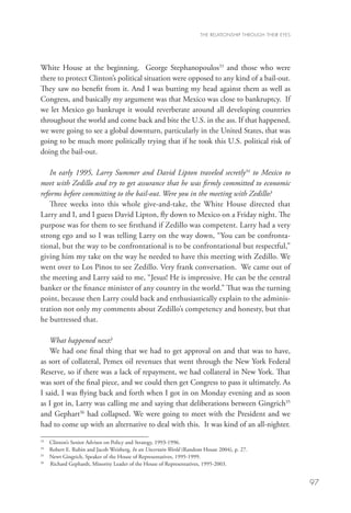 THE RELATIONSHIP THROUGH THEIR EYES




White House at the beginning. George Stephanopoulos33 and those who were
there to protect Clinton’s political situation were opposed to any kind of a bail-out.
They saw no benefit from it. And I was butting my head against them as well as
Congress, and basically my argument was that Mexico was close to bankruptcy. If
we let Mexico go bankrupt it would reverberate around all developing countries
throughout the world and come back and bite the U.S. in the ass. If that happened,
we were going to see a global downturn, particularly in the United States, that was
going to be much more politically trying that if he took this U.S. political risk of
doing the bail-out.

    In early 1995, Larry Summer and David Lipton traveled secretly34 to Mexico to
meet with Zedillo and try to get assurance that he was firmly committed to economic
reforms before committing to the bail-out. Were you in the meeting with Zedillo?
    Three weeks into this whole give-and-take, the White House directed that
Larry and I, and I guess David Lipton, fly down to Mexico on a Friday night. The
purpose was for them to see firsthand if Zedillo was competent. Larry had a very
strong ego and so I was telling Larry on the way down, “You can be confronta-
tional, but the way to be confrontational is to be confrontational but respectful,”
giving him my take on the way he needed to have this meeting with Zedillo. We
went over to Los Pinos to see Zedillo. Very frank conversation. We came out of
the meeting and Larry said to me, “Jesus! He is impressive. He can be the central
banker or the finance minister of any country in the world.” That was the turning
point, because then Larry could back and enthusiastically explain to the adminis-
tration not only my comments about Zedillo’s competency and honesty, but that
he buttressed that.

   What happened next?
   We had one final thing that we had to get approval on and that was to have,
as sort of collateral, Pemex oil revenues that went through the New York Federal
Reserve, so if there was a lack of repayment, we had collateral in New York. That
was sort of the final piece, and we could then get Congress to pass it ultimately. As
I said, I was flying back and forth when I got in on Monday evening and as soon
as I got in, Larry was calling me and saying that deliberations between Gingrich35
and Gephart36 had collapsed. We were going to meet with the President and we
had to come up with an alternative to deal with this. It was kind of an all-nighter.
33
   	   Clinton’s Senior Advisor on Policy and Strategy, 1993-1996.
34
   	   Robert E. Rubin and Jacob Weisberg, In an Uncertain World (Random House 2004), p. 27.
35
   	   Newt Gingrich, Speaker of the House of Representatives, 1995-1999.
36
   	   Richard Gephardt, Minority Leader of the House of Representatives, 1995-2003.


                                                                                                             97
 