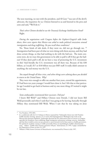 U.S. AMBASSADORS TO MEXICO




     The next morning, we met with the president, and Al Gore 37was sort of the devil’s
     advocate, the inquisitor, for us. Clinton listened to us and listened to the pros and
     cons and said, “We’ll do it.”

           That’s when Clinton decided to use the Treasury’s Exchange Stabilization Fund?
           Right.

         During the negotiations with Congress before the Gephart-Gingrich talks broke
     down, there were reports that Mexico was asked to make political concessions around
     immigration and drug trafficking. Do you recall those conditions?
         No. Those kinds of side deals, if they went on, did not go through me. 38
     Immigration had been part of what we were doing with them anyway, and they had
     done certain things, so that had nothing to do with the bail-out. The main con-
     cerns were, do we trust this government to be able to pull it off if they get the bail-
     out? If they don’t pull it off, do we have a way of protecting the U.S. investment
     in this? And literally the U.S. investment was all there was. Because of the $30
     billion, as I recall, $17 or $18 billion was just IMF stuff. It really didn’t amount to
     anything; the real money was the U.S.

         You stayed through all these crises, and when things were calming down you decided
     to return to the United States. Why?
         They were nice enough to offer me another four years, extend the appointment.
     If I had been ten years younger I would have done it, but I felt that at that particu-
     lar age I needed to get back in business and try one more thing; if I waited it might
     be too late.

       Some ambassadors recommend their successors. Did you?
       I knew Bill Weld39 and Hillary Clinton were friends. I did not know Bill
     Weld personally and when I said that I was going to be leaving, basically through
     Hillary they nominated Bill Weld. When I saw that he was taking on Jesse


     37
       	 Vice President, 1993-2001.
     38	
         I
          n a confidential cable the U.S. Embassy in Mexico reported that “Ambassador (Jones) met with President
         Zedillo Saturday morning (January 21) to review what had happened in Washington that week on the
         Mexican loan guarantee legislation. Ambassador discussed the law enforcement issues of concern to Congress
         especially the extradition, narco-trafficking, illegal immigration and prisoner exchange concerns. Ambassador
         said that there would be action not just promises to move forward in all of these areas in a Zedillo government.
         He said that he would be coming to Zedillo personally if there was backsliding by Zedillo’s administration
         team.” Subject: “Zedillo seeks assurance guarantee will pass,” dated January 23, 1995, 5 pages, unclassified by
         the Department of States on June 23, 1997.
     39
       	 William F. Weld, former Governor of Massachusetts, was nominated by Clinton in July 1997. 


98
 