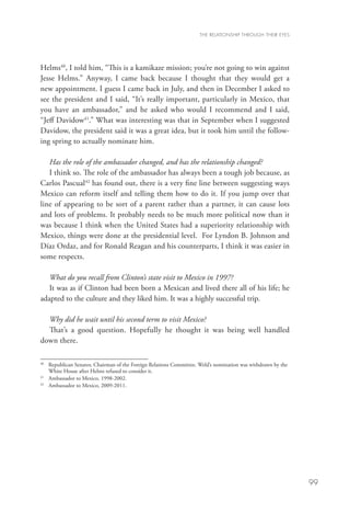 THE RELATIONSHIP THROUGH THEIR EYES




Helms40, I told him, “This is a kamikaze mission; you’re not going to win against
Jesse Helms.” Anyway, I came back because I thought that they would get a
new appointment. I guess I came back in July, and then in December I asked to
see the president and I said, “It’s really important, particularly in Mexico, that
you have an ambassador,” and he asked who would I recommend and I said,
“Jeff Davidow41.” What was interesting was that in September when I suggested
Davidow, the president said it was a great idea, but it took him until the follow-
ing spring to actually nominate him.

   Has the role of the ambassador changed, and has the relationship changed?
   I think so. The role of the ambassador has always been a tough job because, as
Carlos Pascual42 has found out, there is a very fine line between suggesting ways
Mexico can reform itself and telling them how to do it. If you jump over that
line of appearing to be sort of a parent rather than a partner, it can cause lots
and lots of problems. It probably needs to be much more political now than it
was because I think when the United States had a superiority relationship with
Mexico, things were done at the presidential level. For Lyndon B. Johnson and
Díaz Ordaz, and for Ronald Reagan and his counterparts, I think it was easier in
some respects.

   What do you recall from Clinton’s state visit to Mexico in 1997?
   It was as if Clinton had been born a Mexican and lived there all of his life; he
adapted to the culture and they liked him. It was a highly successful trip.

  Why did he wait until his second term to visit Mexico?
  That’s a good question. Hopefully he thought it was being well handled
down there.

40
   	 Republican Senator, Chairman of the Foreign Relations Committee. Weld’s nomination was withdrawn by the
     
     White House after Helms refused to consider it.
41
   	 Ambassador to Mexico, 1998-2002.
42
   	 Ambassador to Mexico, 2009-2011.




                                                                                                               99
 