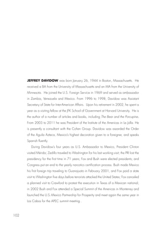 JEFFREY DAVIDOW was born January 26, 1944 in Boston, Massachusetts. He
      received a BA from the University of Massachusetts and an MA from the University of
      Minnesota. He joined the U.S. Foreign Service in 1969 and served as ambassador
      in Zambia, Venezuela and Mexico. From 1996 to 1998, Davidow was Assistant
      Secretary of State for Inter-American Affairs. Upon his retirement in 2002, he spent a
      year as a visiting fellow at the JFK School of Government at Harvard University. He is
      the author of a number of articles and books, including The Bear and the Porcupine.
      From 2003 to 2011 he was President of the Institute of the Americas in La Jolla. He
      is presently a consultant with the Cohen Group. Davidow was awarded the Order
      of the Aguila Azteca, Mexico’s highest decoration given to a foreigner, and speaks
      Spanish fluently.
         During Davidow’s four years as U.S. Ambassador to Mexico, President Clinton
      visited Mérida; Zedillo traveled to Washington for his last working visit; the PRI lost the
      presidency for the first time in 71 years; Fox and Bush were elected presidents; and
      Congress put an end to the yearly narcotics certification process. Bush made Mexico
      his first foreign trip traveling to Guanajuato in February 2001, and Fox paid a state
      visit to Washington five days before terrorists attacked the United States; Fox canceled
      a planned visit to Crawford to protest the execution in Texas of a Mexican national;
      in 2002 Bush and Fox attended a Special Summit of the Americas in Monterrey and
      launched the U.S.-Mexico Partnership for Prosperity and meet again the same year in
      Los Cabos for the APEC summit meeting .



102
 