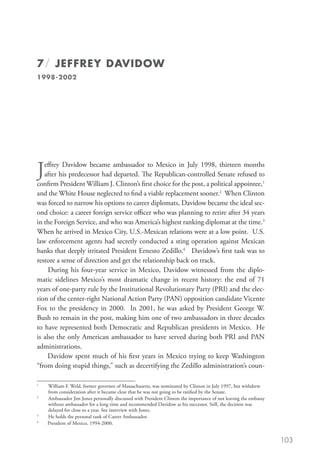 7 / JEFFREY DAVIDOW
1998-2002




J  effrey Davidow became ambassador to Mexico in July 1998, thirteen months
   after his predecessor had departed. The Republican-controlled Senate refused to
confirm President William J. Clinton’s first choice for the post, a political appointee,1
and the White House neglected to find a viable replacement sooner.2 When Clinton
was forced to narrow his options to career diplomats, Davidow became the ideal sec-
ond choice: a career foreign service officer who was planning to retire after 34 years
in the Foreign Service, and who was America’s highest ranking diplomat at the time.3
When he arrived in Mexico City, U.S.-Mexican relations were at a low point. U.S.
law enforcement agents had secretly conducted a sting operation against Mexican
banks that deeply irritated President Ernesto Zedillo.4 Davidow’s first task was to
restore a sense of direction and get the relationship back on track.
     During his four-year service in Mexico, Davidow witnessed from the diplo-
matic sidelines Mexico’s most dramatic change in recent history: the end of 71
years of one-party rule by the Institutional Revolutionary Party (PRI) and the elec-
tion of the center-right National Action Party (PAN) opposition candidate Vicente
Fox to the presidency in 2000. In 2001, he was asked by President George W.
Bush to remain in the post, making him one of two ambassadors in three decades
to have represented both Democratic and Republican presidents in Mexico. He
is also the only American ambassador to have served during both PRI and PAN
administrations.
     Davidow spent much of his first years in Mexico trying to keep Washington
“from doing stupid things,” such as decertifying the Zedillo administration’s coun-

	
1
    W
     illiam F. Weld, former governor of Massachusetts, was nominated by Clinton in July 1997, but withdrew
    from consideration after it became clear that he was not going to be ratified by the Senate. 
	
2
    A
     mbassador Jim Jones personally discussed with President Clinton the importance of not leaving the embassy
    without ambassador for a long time and recommended Davidow as his successor. Still, the decision was
    delayed for close to a year. See interview with Jones.
	
3
    He holds the personal rank of Career Ambassador.
	
4
    President of Mexico, 1994-2000.


                                                                                                                  103
 