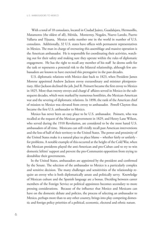 U.S. AMBASSADORS TO MEXICO




         With a total of 10 consulates, located in Ciudad Juárez, Guadalajara, Hermosillo,
    Matamoros (the oldest of all), Mérida, Monterrey, Nogales, Nuevo Laredo, Puerto
    Vallarta and Tijuana, Mexico ranks number one in the world in number of U.S.
    consulates. Additionally, 32 U.S. states have offices with permanent representatives
    in Mexico. The man in charge of overseeing this assemblage and massive operation is
    the American ambassador. He is responsible for coordinating their activities, watch-
    ing out for their safety and making sure they operate within the rules of diplomatic
    engagement. He has the right to recall any member of his staff he deems unfit for
    the task or represents a potential risk to the bilateral relationship, although few am-
    bassadors are known to have exercised this prerogative in the past decades.
        U.S. diplomatic relations with Mexico date back to 1823, when President James
    Monroe appointed Andrew Jackson envoy extraordinary and minister plenipoten-
    tiary. After Jackson declined the job, Joel R. Poinsett became the first envoy to Mexico
    in 1825. More than twenty envoys and chargé d' affaires served in Mexico in the sub-
    sequent decades, which were marked by numerous hostilities, the Mexican-American
    war and the severing of diplomatic relations. In 1898, the rank of the American chief
    of mission to Mexico was elevated from envoy to ambassador. Powell Clayton thus
    became the first U.S. ambassador to Mexico.
        Mexico has never been an easy place to be U.S. ambassador. Poinsett, who was
    recalled at the request of the Mexican government in 1829, and Henry Lane Wilson,
    who served during the 1910 Revolution, are considered to be the most hated U.S.
    ambassadors of all time. Mexicans can still vividly recall past American interventions
    and the loss of half of their territory to the United States. The power and proximity of
    the United States make it a natural place to place blame – whether fairly or unfairly -
    for problems. A notable example of this occurred at the height of the Cold War, when
    the Mexican presidents played the anti-American and pro-Cuban card to try to win
    domestic leftists’ support and prevent the pro-Communist opposition from trying to
    destabilize their governments.
        In the United States, ambassadors are appointed by the president and confirmed
    by the Senate. The selection of the ambassador to Mexico is a particularly complex
    and sensitive decision. The many challenges and sensitivities of the relationship re-
    quire an envoy who is both diplomatically astute and politically savvy. Knowledge
    of Mexican culture and the Spanish language are a bonus. Deciding between career
    members of the Foreign Service or political appointees becomes secondary to more
    pressing considerations. Because of the influence that Mexico and Mexicans can
    have on the domestic debate and policies, the process of selecting an ambassador to
    Mexico, perhaps more than to any other country, brings into play competing domes-
    tic and foreign policy priorities of a political, economic, electoral and ethnic nature.


6
 