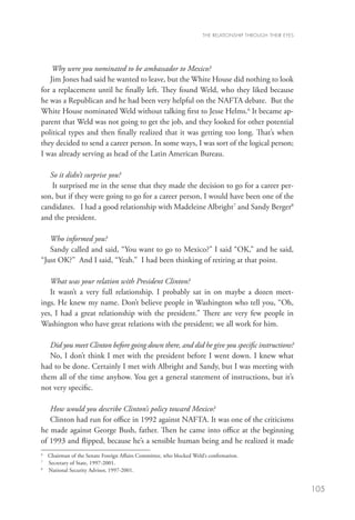 THE RELATIONSHIP THROUGH THEIR EYES




    Why were you nominated to be ambassador to Mexico?
   Jim Jones had said he wanted to leave, but the White House did nothing to look
for a replacement until he finally left. They found Weld, who they liked because
he was a Republican and he had been very helpful on the NAFTA debate. But the
White House nominated Weld without talking first to Jesse Helms.6 It became ap-
parent that Weld was not going to get the job, and they looked for other potential
political types and then finally realized that it was getting too long. That’s when
they decided to send a career person. In some ways, I was sort of the logical person;
I was already serving as head of the Latin American Bureau.

   So it didn’t surprise you?
    It surprised me in the sense that they made the decision to go for a career per-
son, but if they were going to go for a career person, I would have been one of the
candidates. I had a good relationship with Madeleine Albright7 and Sandy Berger8
and the president.

   Who informed you?
   Sandy called and said, “You want to go to Mexico?” I said “OK,” and he said,
“Just OK?” And I said, “Yeah.” I had been thinking of retiring at that point.

   What was your relation with President Clinton?
   It wasn’t a very full relationship. I probably sat in on maybe a dozen meet-
ings. He knew my name. Don’t believe people in Washington who tell you, “Oh,
yes, I had a great relationship with the president.” There are very few people in
Washington who have great relations with the president; we all work for him.

   Did you meet Clinton before going down there, and did he give you specific instructions?
   No, I don’t think I met with the president before I went down. I knew what
had to be done. Certainly I met with Albright and Sandy, but I was meeting with
them all of the time anyhow. You get a general statement of instructions, but it’s
not very specific.

   How would you describe Clinton’s policy toward Mexico?
   Clinton had run for office in 1992 against NAFTA. It was one of the criticisms
he made against George Bush, father. Then he came into office at the beginning
of 1993 and flipped, because he’s a sensible human being and he realized it made
6
 	 Chairman of the Senate Foreign Affairs Committee, who blocked Weld’s confirmation.
7
 	 Secretary of State, 1997-2001.
8	
   National Security Advisor, 1997-2001.


                                                                                                           105
 