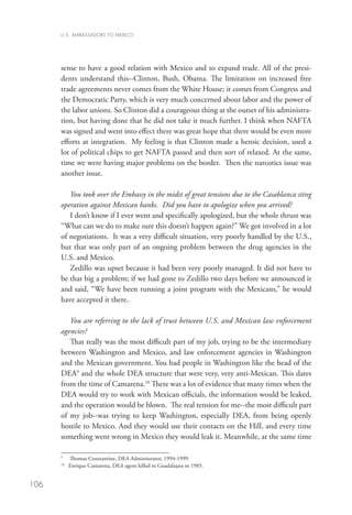 U.S. AMBASSADORS TO MEXICO




      sense to have a good relation with Mexico and to expand trade. All of the presi-
      dents understand this--Clinton, Bush, Obama. The limitation on increased free
      trade agreements never comes from the White House; it comes from Congress and
      the Democratic Party, which is very much concerned about labor and the power of
      the labor unions. So Clinton did a courageous thing at the outset of his administra-
      tion, but having done that he did not take it much further. I think when NAFTA
      was signed and went into effect there was great hope that there would be even more
      efforts at integration. My feeling is that Clinton made a heroic decision, used a
      lot of political chips to get NAFTA passed and then sort of relaxed. At the same,
      time we were having major problems on the border. Then the narcotics issue was
      another issue.

         You took over the Embassy in the midst of great tensions due to the Casablanca sting
      operation against Mexican banks. Did you have to apologize when you arrived?
         I don’t know if I ever went and specifically apologized, but the whole thrust was
      “What can we do to make sure this doesn’t happen again?” We got involved in a lot
      of negotiations. It was a very difficult situation, very poorly handled by the U.S.,
      but that was only part of an ongoing problem between the drug agencies in the
      U.S. and Mexico.
         Zedillo was upset because it had been very poorly managed. It did not have to
      be that big a problem; if we had gone to Zedillo two days before we announced it
      and said, “We have been running a joint program with the Mexicans,” he would
      have accepted it there.

         You are referring to the lack of trust between U.S. and Mexican law enforcement
      agencies?
         That really was the most difficult part of my job, trying to be the intermediary
      between Washington and Mexico, and law enforcement agencies in Washington
      and the Mexican government. You had people in Washington like the head of the
      DEA9 and the whole DEA structure that were very, very anti-Mexican. This dates
      from the time of Camarena.10 There was a lot of evidence that many times when the
      DEA would try to work with Mexican officials, the information would be leaked,
      and the operation would be blown. The real tension for me--the most difficult part
      of my job--was trying to keep Washington, especially DEA, from being openly
      hostile to Mexico. And they would use their contacts on the Hill, and every time
      something went wrong in Mexico they would leak it. Meanwhile, at the same time

      9
            Thomas Constantine, DEA Administrator, 1994-1999.
      10
          	 Enrique Camarena, DEA agent killed in Guadalajara in 1985.


106
 