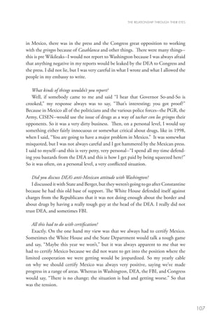 THE RELATIONSHIP THROUGH THEIR EYES




in Mexico, there was in the press and the Congress great opposition to working
with the gringos because of Casablanca and other things. There were many things--
this is pre Wikileaks--I would not report to Washington because I was always afraid
that anything negative in my reports would be leaked by the DEA to Congress and
the press. I did not lie, but I was very careful in what I wrote and what I allowed the
people in my embassy to write.

    What kinds of things wouldn’t you report?
    Well, if somebody came to me and said “I hear that Governor So-and-So is
crooked,” my response always was to say, “That’s interesting; you got proof?”
Because in Mexico all of the politicians and the various police forces--the PGR, the
Army, CISEN--would use the issue of drugs as a way of tachar con los gringos their
opponents. So it was a very dirty business. Then, on a personal level, I would say
something either fairly innocuous or somewhat critical about drugs, like in 1998,
when I said, “You are going to have a major problem in Mexico.” It was somewhat
misquoted, but I was not always careful and I got hammered by the Mexican press.
I said to myself--and this is very petty, very personal--“I spend all my time defend-
ing you bastards from the DEA and this is how I get paid by being squeezed here?”
So it was often, on a personal level, a very conflicted situation.

   Did you discuss DEA’s anti-Mexican attitude with Washington?
   I discussed it with State and Berger, but they weren’t going to go after Constantine
because he had this old base of support. The White House defended itself against
charges from the Republicans that it was not doing enough about the border and
about drugs by having a really tough guy at the head of the DEA. I really did not
trust DEA, and sometimes FBI.

   All this had to do with certification?
   Exactly. On the one hand my view was that we always had to certify Mexico.
Sometimes the White House and the State Department would talk a tough game
and say, “Maybe this year we won’t,” but it was always apparent to me that we
had to certify Mexico because we did not want to get into the position where the
limited cooperation we were getting would be jeopardized. So my yearly cable
on why we should certify Mexico was always very positive, saying we’ve made
progress in a range of areas. Whereas in Washington, DEA, the FBI, and Congress
would say, “There is no change; the situation is bad and getting worse.” So that
was the tension.



                                                                                             107
 