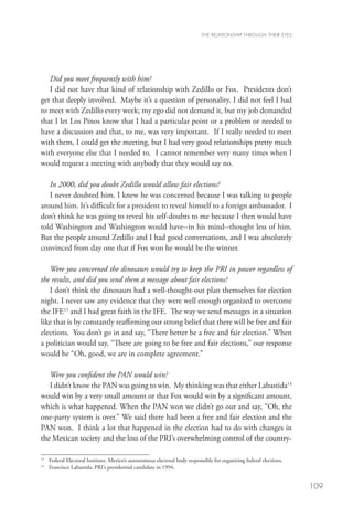 THE RELATIONSHIP THROUGH THEIR EYES




   Did you meet frequently with him?
   I did not have that kind of relationship with Zedillo or Fox. Presidents don’t
get that deeply involved. Maybe it’s a question of personality. I did not feel I had
to meet with Zedillo every week; my ego did not demand it, but my job demanded
that I let Los Pinos know that I had a particular point or a problem or needed to
have a discussion and that, to me, was very important. If I really needed to meet
with them, I could get the meeting, but I had very good relationships pretty much
with everyone else that I needed to. I cannot remember very many times when I
would request a meeting with anybody that they would say no.

   In 2000, did you doubt Zedillo would allow fair elections?
   I never doubted him. I knew he was concerned because I was talking to people
around him. It’s difficult for a president to reveal himself to a foreign ambassador. I
don’t think he was going to reveal his self-doubts to me because I then would have
told Washington and Washington would have--in his mind--thought less of him.
But the people around Zedillo and I had good conversations, and I was absolutely
convinced from day one that if Fox won he would be the winner.

   Were you concerned the dinosaurs would try to keep the PRI in power regardless of
the results, and did you send them a message about fair elections?
   I don’t think the dinosaurs had a well-thought-out plan themselves for election
night. I never saw any evidence that they were well enough organized to overcome
the IFE13 and I had great faith in the IFE. The way we send messages in a situation
like that is by constantly reaffirming our strong belief that there will be free and fair
elections. You don’t go in and say, “There better be a free and fair election.” When
a politician would say, “There are going to be free and fair elections,” our response
would be “Oh, good, we are in complete agreement.”

   Were you confident the PAN would win?
   I didn’t know the PAN was going to win. My thinking was that either Labastida14
would win by a very small amount or that Fox would win by a significant amount,
which is what happened. When the PAN won we didn’t go out and say, “Oh, the
one-party system is over.” We said there had been a free and fair election and the
PAN won. I think a lot that happened in the election had to do with changes in
the Mexican society and the loss of the PRI’s overwhelming control of the country-

13
  	 Federal Electoral Institute, Mexico’s autonomous electoral body responsible for organizing federal elections.
    
14
  	 Francisco Labastida, PRI’s presidential candidate in 1994.


                                                                                                                    109
 