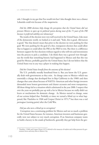 U.S. AMBASSADORS TO MEXICO




      side. I thought in my gut that Fox would win but I also thought there was a chance
      Labastida could win because of the maquinaria.

          Did the 2000 elections help change the perception that the United States did not
      pressure Mexico to open up its political system during most of the 71 years of the PRI
      because it preferred stability over democracy?
          The results of the election were very well received in the United States. Like most
      of the democratic world, we looked at it and said, “Yeah, this is good. Alternancia
      is good.” But that doesn’t mean that prior to the election we were pushing for that
      goal. We were pushing for the goal of a free, transparent election that could allow
      that to happen or could allow the PRI or the PRD to win. But there is a difference
      between support for free elections without regard to who will win and intromission
      into the process to pick a candidate. I do think there was a general view through-
      out the world that something historic had happened in Mexico and that this was
      good for Mexico, probably good for the United States, but I do not believe that the
      United States was in any way a player in making that happen.

          Did the United States benefit from the outcome of the election?
          The U.S. probably morally benefitted from it. But you know the U.S. gener-
      ally deals with governments as they exist. As change came to Mexico--which was
      essentially a change that developed first in Baja California in the 1980’s and then
      changes that came about because of NAFTA--American and other foreign investors
      demanded more honest government and cleaner accounts and more transparency.
      All those things led to a situation which culminated in the year 2000. I suspect that
      over the years we probably put up with a lot in Mexico because we really didn’t see
      levers or mechanisms for domestic change. As Mexico started to change, some
      of our actions helped that. Probably at times we turned a blind eye to what hap-
      pened, like Tlatelolco in 1968 and Corpus Christi in 1971,15 but there was a real
      parteaguas (turning point) after the Cold War.

         Did you also turn a blind eye to corruption?
          Corruption was a continuing problem for Mexico and not so much a problem
      for the United States because, for instance, American investors and businesses gen-
      erally were not subject to very much corruption. If an American company wants
      to build a factory in the estado of huitlacoche, generally they get help from the gov-



       	
      15
        Tlatelolco (1968) and Corpus Christi (1971) referred to the massacres of student and civilian protesters by gov-
        ernment forces and army elites in Mexico City.


110
 