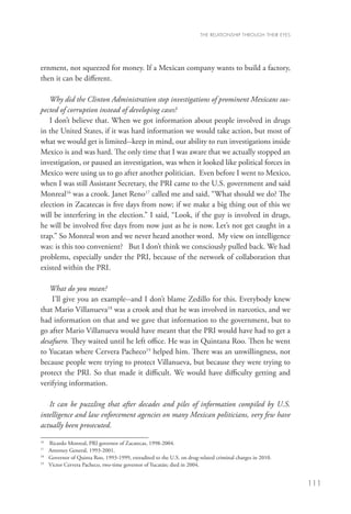 THE RELATIONSHIP THROUGH THEIR EYES




ernment, not squeezed for money. If a Mexican company wants to build a factory,
then it can be different.

   Why did the Clinton Administration stop investigations of prominent Mexicans sus-
pected of corruption instead of developing cases?
   I don’t believe that. When we got information about people involved in drugs
in the United States, if it was hard information we would take action, but most of
what we would get is limited--keep in mind, our ability to run investigations inside
Mexico is and was hard. The only time that I was aware that we actually stopped an
investigation, or paused an investigation, was when it looked like political forces in
Mexico were using us to go after another politician. Even before I went to Mexico,
when I was still Assistant Secretary, the PRI came to the U.S. government and said
Monreal16 was a crook. Janet Reno17 called me and said, “What should we do? The
election in Zacatecas is five days from now; if we make a big thing out of this we
will be interfering in the election.” I said, “Look, if the guy is involved in drugs,
he will be involved five days from now just as he is now. Let’s not get caught in a
trap.” So Monreal won and we never heard another word. My view on intelligence
was: is this too convenient? But I don’t think we consciously pulled back. We had
problems, especially under the PRI, because of the network of collaboration that
existed within the PRI.

   What do you mean?
    I’ll give you an example--and I don’t blame Zedillo for this. Everybody knew
that Mario Villanueva18 was a crook and that he was involved in narcotics, and we
had information on that and we gave that information to the government, but to
go after Mario Villanueva would have meant that the PRI would have had to get a
desafuero. They waited until he left office. He was in Quintana Roo. Then he went
to Yucatan where Cervera Pacheco19 helped him. There was an unwillingness, not
because people were trying to protect Villanueva, but because they were trying to
protect the PRI. So that made it difficult. We would have difficulty getting and
verifying information.

   It can be puzzling that after decades and piles of information compiled by U.S.
intelligence and law enforcement agencies on many Mexican politicians, very few have
actually been prosecuted.
16
   	   Ricardo Monreal, PRI governor of Zacatecas, 1998-2004.
17
   	   Attorney General, 1993-2001.
18
   	   Governor of Quinta Roo, 1993-1999, extradited to the U.S. on drug-related criminal charges in 2010.
19
   	   Victor Cervera Pacheco, two-time governor of Yucatán; died in 2004.


                                                                                                                111
 
