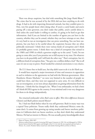 U.S. AMBASSADORS TO MEXICO




          There was always suspicion, but deal with something like Jorge Hank Rhon.20
      The crime that he was accused of by the DEA did not have anything to do with
      drugs. It had to do with importing threatened animals, but they couldn’t prove it.
      First, very few people know who’s doing what. If you’re a cartel leader and you’re
      paying off a state governor, you don’t make that public, you’re careful about it.
      And unless the cartel leader is willing to confess, it’s going to be hard to get that
      information. And if you are limited in the number of agents you can have in the
      country, whether they can be armed, whether they can have wiretaps or not, then
      it’s very hard to run an investigation that can prove something. You can have sus-
      picions, but you have to be careful about the suspicions because they are often
      politically motivated. I think there were various kinds of corruption and I think
      it’s probably gotten worse. I think there was a kind of corruption that existed in
      the 1980’s and 1990’s in which a governor might say to the cartel, “Look, I’m not
      going to come after you if you promise not to kill anyone in my state. Do whatever
      you have to do peacefully and I will look the other way.” That’s corruption, but it’s
      a different kind of corruption than, “You give me a million dollars a loaf.” But in all
      cases it’s not so easy to prove. Proof needed for criminal convictions is very elusive.

         The U.S. knows how to build cases, but they didn’t want to do it in the Hank case.
         It would have required a major investment of time and resources in opposition
      to and in violation to the agreements we had with the Mexican government. After
      Humberto Alvarez Machaín,21 we were very limited in the number of people we
      could have there, and they were not supposed to carry arms. It’s very difficult to
      run an investigation, so we were always dependent on getting information from the
      Mexicans. I think this has changed a lot. When I was ambassador, we had a limit
      of I think 68 DEA agents in the country. It was minimal and it was very dangerous
      for them to do things independently.

         You remained ambassador when Bush came to office. Were there differences between
      Clinton’s and Bush’s policies toward Mexico?
         Yes. I had met Bush before when he was still governor. Bush in many ways was
      a typical Texas politician. Texans really think they understand Mexico; some do,
      some don’t. It comes from growing up eating tamales and huevos rancheros; politi-
      cians in California don’t eat huevos rancheros, so they don’t think they understand
      Mexico. He had an interest in Mexico. He was actually pretty knowledgeable about

      20	
          Mayor of Tijuana, 2004-2007.
      21
        	  exican medical doctor accused of torturing DEA agent Camarena in 1985. He was kidnapped in 1990 by
          M
          bounty hunters hired by DEA agents and brought to the U.S. for trial. He was acquitted and sent back to
          Mexico. As a result, President Salinas issued new rules further limiting DEA’s activities in Mexico.


112
 