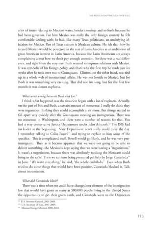 THE RELATIONSHIP THROUGH THEIR EYES




a lot of issues relating to Mexico’s water, border crossings and so forth because he
had been governor. For him Mexico was really the only foreign country he felt
comfortable dealing with; he had, like many Texas politicians, an underlying af-
fection for Mexico. Part of Texas culture is Mexican culture. He felt that how he
treated Mexico would be perceived in the rest of Latin America as an indication of
great American interest in Latin America, because the Latin Americans are always
complaining about how we don’t pay enough attention. So there was a real differ-
ence, and right from the very start Bush wanted to improve relations with Mexico.
It was symbolic of his foreign policy, and that’s why the first trip he made just six
weeks after he took over was to Guanajuato. Clinton, on the other hand, was tied
up in a whole web of international affairs. He was not hostile to Mexico, but for
Bush it was something very exciting. That did not last long, but for the first few
months it was almost euphoria.

    What went wrong between Bush and Fox?
    I think what happened was the situation began with a lot of euphoria. Actually,
on the part of Fox and Bush, a certain amount of innocence. I really do think they
were ingenuous thinking they could accomplish a lot more. But things started to
fall apart very quickly after the Guanajuato meeting on immigration. There was
no consensus in Washington, and there were a number of reasons for that. You
had a very conservative Justice Department under John Ashcroft.22 The INS had
no leader at the beginning. State Department never really could carry the day.
I remember talking to Colin Powell23 and trying to explain to him some of the
specifics. This is complicated stuff. Powell would go blank, and he was very pro-
immigrant. Then as it became apparent that we were not going to be able to
deliver something--the Mexicans kept saying that we were having a “negotiation.”
It wasn’t a negotiation, because there was absolutely nothing the Mexicans could
bring to the table. Then we ran into being pressured publicly by Jorge Castañeda24
in June. “We want everything,” he said, “the whole enchilada.” Even when Bush
tried to do some things that would have been positive, Castañeda blocked it. Talk
about intromission.

   What did Castañeda block?
   There was a time when we could have changed one element of the immigration
law that would have given as many as 500,000 people living in the United States
the opportunity to get their green cards, and Castañeda went to the Democrats
22
  	 U.S. Attorney General, 2001-2005.
23
  	 U.S. Secretary of State, 2001-2005.
24	
    Mexican Foreign Minister, 2000-2003.


                                                                                            113
 