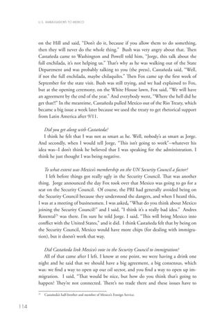 U.S. AMBASSADORS TO MEXICO




      on the Hill and said, “Don’t do it, because if you allow them to do something,
      then they will never do the whole thing.” Bush was very angry about that. Then
      Castañeda came to Washington and Powell told him, “Jorge, this talk about the
      full enchilada, it’s not helping us.” That’s why as he was walking out of the State
      Department and was probably talking to you (the press), Castañeda said, “Well,
      if not the full enchilada, maybe chilaquiles.” Then Fox came up the first week of
      September for the state visit. Bush was still trying, and we had explained to Fox,
      but at the opening ceremony, on the White House lawn, Fox said, “We will have
      an agreement by the end of the year.” And everybody went, “Where the hell did he
      get that?!” In the meantime, Castañeda pulled Mexico out of the Rio Treaty, which
      became a big issue a week later because we used the treaty to get rhetorical support
      from Latin America after 9/11.

         Did you get along with Castañeda?
         I think he felt that I was not as smart as he. Well, nobody’s as smart as Jorge.
      And secondly, when I would tell Jorge, “This isn’t going to work”--whatever his
      idea was--I don’t think he believed that I was speaking for the administration. I
      think he just thought I was being negative.

         To what extent was Mexico’s membership on the UN Security Council a factor?
          I left before things got really ugly in the Security Council. That was another
      thing. Jorge announced the day Fox took over that Mexico was going to go for a
      seat on the Security Council. Of course, the PRI had generally avoided being on
      the Security Council because they understood the dangers, and when I heard this,
      I was at a meeting of businessmen. I was asked, “What do you think about Mexico
      joining the Security Council?” and I said, “I think it’s a really bad idea.” Andres
      Rozental25 was there. I’m sure he told Jorge. I said, “This will bring Mexico into
      conflict with the United States,” and it did. I think Castañeda felt that by being on
      the Security Council, Mexico would have more chips (for dealing with immigra-
      tion), but it doesn’t work that way.

         Did Castañeda link Mexico’s vote in the Security Council to immigration?
         All of that came after I left. I know at one point, we were having a drink one
      night and he said that we should have a big agreement, a big consensus, which
      was: we find a way to open up our oil sector, and you find a way to open up im-
      migration. I said, “That would be nice, but how do you think that’s going to
      happen? They’re not connected. There’s no trade there and these issues have to

       	 Castañeda’s half-brother and member of Mexico’s Foreign Service.
      25




114
 