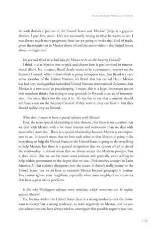 THE RELATIONSHIP THROUGH THEIR EYES




do with domestic politics in the United States and Mexico.” Jorge is a gigantic
thinker. I give him credit. He’s not necessarily wrong in what he wants to see. I
was always much more pragmatic: how are we going to make that kind of trade,
given the sensitivities in Mexico about oil and the sensitivities in the United States
about immigration?

   Do you still think it’s a bad idea for Mexico to be on the Security Council?
   I think it is as Mexico tries to pick and choose how it gets involved in interna-
tional affairs. For instance, Brazil clearly wants to be a permanent member on the
Security Council, which I don’t think is going to happen soon, but Brazil is a very
active member of the United Nations; it’s Brazil that has carried Haiti. Mexico
has had very distinguished individual United Nations international diplomats, but
Mexico is a non-actor in peacekeeping. I mean, this is a large, important nation
that somehow thinks that trying to stop genocide in Rwanda is an act of intromis-
sion. I’m sorry, that’s not the way it is. It’s not fair to say that a country should
not have a seat on the Security Council; if they want it, they can have it, but they
should realize they are limited.

   What does it mean to have a special relation with Mexico?
   First, the term special relationship is nice rhetoric, but there is no question that
we deal with Mexico with a lot more interest and seriousness than we deal with
most other countries. There is a special relationship because Mexico is too impor-
tant to us. It doesn’t mean that we love each other or that Mexico is going to do
everything to help the United States or the United States is going to do everything
to help Mexico, but there is a general recognition that we cannot afford to derail
the relationship. It doesn’t mean that we always accept the Mexican position, but
it does mean that we are far more conscientious and generally more willing to
help within government to the degree that we can. Pick another country in Latin
America. If that country disappears into the ocean, it doesn’t really matter to the
United States, but we do have to maintain Mexico because geography is destiny.
You cannot ignore your neighbors, especially when your neighbors are countries
that have a great many problems.

   Is this why Washington tolerates more criticism, which sometimes can be unfair,
against Mexico?
   Yes, because within the United States there is a strong tendency--not the domi-
nant tendency, but a strong tendency--to react negatively to Mexico, and succes-
sive administrations have always tried to amortiguar that possible negative reaction.


                                                                                             115
 