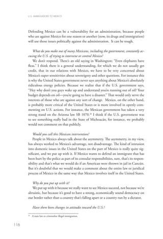 U.S. AMBASSADORS TO MEXICO




      Defending Mexico can be a vulnerability for an administration, because people
      who are against Mexico for one reason or another (now, its drugs and immigration)
      will use those issues politically against the administration. It can be tough.

          What do you make out of many Mexicans, including the government, constantly ac-
      cusing the U.S. of trying to intervene or control Mexico?
          We don’t respond. There’s an old saying in Washington: “Even elephants have
      fleas.” I think there is a general understanding, for which we do not usually get
      credit, that in our relations with Mexico, we have to be very concerned about
      Mexico’s super sensitivities about sovereignty and other questions. For instance this
      is why the United States government never says anything about Mexico’s absolutely
      ridiculous energy policies. Because we realize that if the U.S. government says,
      “Hey why don’t you guys wake up and understand you’re running out of oil? Your
      budget depends on oil—you’re going to have a disaster.” That would only serve the
      interests of those who are against any sort of change. Mexico, on the other hand,
      is probably more critical of the United States or is more involved in openly com-
      menting on U.S. actions. For instance, the Mexican government has taken a very
      strong stand on the Arizona law SB 1070.26 I think if the U.S. government was
      to see something really bad in the State of Michoacán, for instance, we probably
      would not comment on that publicly.

         Would you call this Mexican intervention?
         People in Mexico always talk about the asymmetry. The asymmetry, in my view,
      has always worked to Mexico’s advantage, not disadvantage. The kind of intrusion
      into domestic issues in the United States on the part of Mexico is really quite sig-
      nificant, and we put up with it. If Mexico wants to defend an immigrant that has
      been hurt by the police as part of its consular responsibilities, sure, that’s its respon-
      sibility and that’s what we would do if an American were thrown in jail in Cancún.
      But it’s doubtful that we would make a comment about the entire law or juridical
      process of Mexico in the same way that Mexico involves itself in the United States.

          Why do you put up with it?
          We put up with it because we really want to see Mexico succeed, not because we’re
      altruistic, but because it’s good to have a strong, economically sound democracy on
      our border rather than a country that’s falling apart or a country run by a dictator.

           Have there been changes in attitudes toward the U.S.?

       	 A state law to criminalize illegal immigration.
      26




116
 