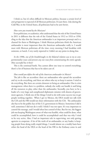 THE RELATIONSHIP THROUGH THEIR EYES




   I think so, but it’s often difficult in Mexican politics, because a certain level of
anti-gringuismo is expected of all Mexican politicians. It’s just there. Like during the
Cold War, in the United States, all politicians had to be anti-Soviet.

   How were you treated by the Mexicans?
   Even politicians, or academics, who understand that the role of the United States
in 2011 is different that the role of the United States in 1912 or 1933 or 1950,
cling to the idea that the American ambassador is an important personaje and is a
channel for them to Washington. I think Mexican politicians think the American
ambassador is more important than the American ambassador really is. I would
meet with Mexican politicians all the time: every morning I had breakfast with
someone, or lunch. I very rarely reported it; I didn’t see any point in doing that.

   In the 1990s, one of the breakthroughs in the bilateral relation was to try to com-
partmentalize issues and prevent any one issue from contaminating the entire agenda.
How successful has it been?
   This is the continual battle. You cannot allow one issue to control everything;
there’s a lot of business that has to be taken care of.

    How would you define the role of the American ambassador in Mexico?
    The job is like an accordion: there are ambassadors who spread the accordion
and try to do everything, and there are others who try to keep it narrow. I tried to
do everything. But there are certain elements to being an ambassador. One is crisis
management: when there is a problem, nobody else really can handle it and bring
all the resources to play, other than the ambassador. Secondly, you have to be a
leader of a very large and complicated diplomatic mission with dozens of govern-
ment agencies. I think one of the things I tried to do with some success was to get
people working together. When I got to Mexico, the DEA would not talk with
the CIA and the FBI would not share information with the CIA. The ambassador
also has to be the public face of the U.S. government in Mexico. Sometimes I did it
well, sometimes I did not do it well; I think I was too open. It’s very important to
control the message, and I would often lose control of that. But for me, the biggest
job was keeping Washington aware of what was feasible, what could be done, what
could be accomplished, how it could be accomplished--and that was why I tried
to be very active. Also, I had an important role in supervising, not only getting
agencies to cooperate. A lot of the work of an ambassador, or any leader, is keep-
ing people from doing really stupid things. I would almost on a weekly basis have
either the head of the DEA or the head of the FBI in the Embassy come in and


                                                                                              117
 