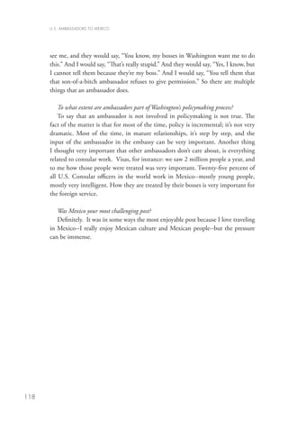 U.S. AMBASSADORS TO MEXICO




      see me, and they would say, “You know, my bosses in Washington want me to do
      this.” And I would say, “That’s really stupid.” And they would say, “Yes, I know, but
      I cannot tell them because they’re my boss.” And I would say, “You tell them that
      that son-of-a-bitch ambassador refuses to give permission.” So there are multiple
      things that an ambassador does.

          To what extent are ambassadors part of Washington’s policymaking process?
          To say that an ambassador is not involved in policymaking is not true. The
      fact of the matter is that for most of the time, policy is incremental; it’s not very
      dramatic. Most of the time, in mature relationships, it’s step by step, and the
      input of the ambassador in the embassy can be very important. Another thing
      I thought very important that other ambassadors don’t care about, is everything
      related to consular work. Visas, for instance: we saw 2 million people a year, and
      to me how those people were treated was very important. Twenty-five percent of
      all U.S. Consular officers in the world work in Mexico--mostly young people,
      mostly very intelligent. How they are treated by their bosses is very important for
      the foreign service.

         Was Mexico your most challenging post?
         Definitely. It was in some ways the most enjoyable post because I love traveling
      in Mexico--I really enjoy Mexican culture and Mexican people--but the pressure
      can be immense.




118
 