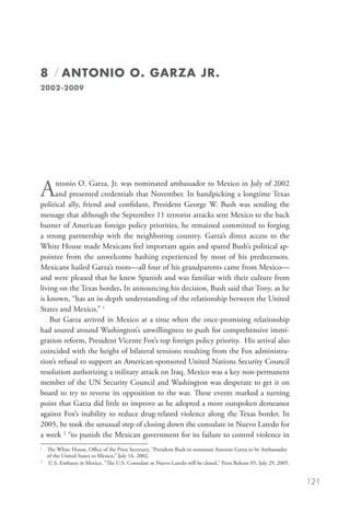 8 / ANTONIO O. GARZA JR.
2002-2009




A     ntonio O. Garza, Jr. was nominated ambassador to Mexico in July of 2002
      and presented credentials that November. In handpicking a longtime Texas
political ally, friend and confidant, President George W. Bush was sending the
message that although the September 11 terrorist attacks sent Mexico to the back
burner of American foreign policy priorities, he remained committed to forging
a strong partnership with the neighboring country. Garza’s direct access to the
White House made Mexicans feel important again and spared Bush’s political ap-
pointee from the unwelcome bashing experienced by most of his predecessors.
Mexicans hailed Garza’s roots—all four of his grandparents came from Mexico—
and were pleased that he knew Spanish and was familiar with their culture from
living on the Texas border. In announcing his decision, Bush said that Tony, as he
is known, “has an in-depth understanding of the relationship between the United
States and Mexico.” 1
    But Garza arrived in Mexico at a time when the once-promising relationship
had soured around Washington’s unwillingness to push for comprehensive immi-
gration reform, President Vicente Fox’s top foreign policy priority. His arrival also
coincided with the height of bilateral tensions resulting from the Fox administra-
tion’s refusal to support an American-sponsored United Nations Security Council
resolution authorizing a military attack on Iraq. Mexico was a key non-permanent
member of the UN Security Council and Washington was desperate to get it on
board to try to reverse its opposition to the war. These events marked a turning
point that Garza did little to improve as he adopted a more outspoken demeanor
against Fox’s inability to reduce drug-related violence along the Texas border. In
2005, he took the unusual step of closing down the consulate in Nuevo Laredo for
a week 2 “to punish the Mexican government for its failure to control violence in
1
  	 White House, Office of the Press Secretary, “President Bush to nominate Antonio Garza to be Ambassador
    The
    of the United States to Mexico,” July 16, 2002.
2
  	  .S. Embassy in Mexico, “The U.S. Consulate in Nuevo Laredo will be closed,” Press Release 05, July 29, 2005.
     U


                                                                                                                     121
 