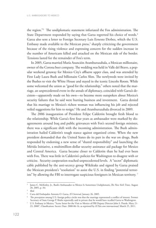 U.S. AMBASSADORS TO MEXICO




      the region.”3 The undiplomatic statement infuriated the Fox administration. The
      State Department responded by saying that Garza regretted his choice of words.4
      Garza also sent a letter to Foreign Secretary Luis Ernesto Derbez, which the U.S.
      Embassy made available to the Mexican press,5 sharply criticizing the government
      because of the rising violence and expressing concern for the sudden increase in
      the number of Americans killed and attacked on the Mexican side of the border.
      Tensions lasted for the remainder of Fox’s term.
          In 2005, Garza married María Asunción Aramburuzabala, a Mexican millionaire,
      owner of the Corona beer company. The wedding was held in Valle del Bravo, a pop-
      ular weekend getaway for Mexico City’s affluent upper class, and was attended by
      First Lady Laura Bush and billionaire Carlos Slim. The newlyweds were invited by
      the Bushes to visit the White House and stayed in the iconic Lincoln Room. While
      some welcomed the union as “good for the relationship,” others noted that the mar-
      riage, an unprecedented event in the annals of diplomacy, coincided with Garza’s de-
      cision—apparently made on his own—to become more outspoken about Mexico’s
      security failures that he said were hurting business and investment. Garza denied
      that his marriage to Mexico’s richest woman was influencing his job and rejected
      veiled suggestions for him to resign.6 He and Aramburuzabala divorced in 2009.
          The 2006 inauguration of President Felipe Calderón brought fresh blood to
      the relationship. While Garza’s first four years as ambassador were marked by dis-
      agreements around Iraq and public grievances with Fox’s second foreign minister,
      there was a significant shift with the incoming administration. The Bush admin-
      istration hailed Calderón’s tough stance against organized crime. When the new
      president demanded that the United States do its part in the war on drugs, Bush
      responded by endorsing a new sense of “shared responsibility” and launching the
      Mérida Initiative, a multimillion-dollar security assistance aid package for Mexico
      and Central America. Garza became closer to Calderón than he had ever been
      with Fox. There was little in Calderón’s policies for Washington to disagree with or
      criticize. Security cooperation reached unprecedented levels. A “secret” diplomatic
      cable published by the anti-secrecy group Wikileaks and signed by Garza praised
      the Mexican president’s “resolution” to assist the U.S. in finding “potential terror-
      ists” by allowing the FBI to interrogate suspicious foreigners in Mexican territory. 7

      3
       	James C. McKinley, Jr., Bush’s Ambassador to Mexico Is Sometimes Undiplomatic,The New York Times, August
         20, 2005, p. A4.
      4
       	 Ibid.
      5
       	 Carta del Embajador Antonio O. Garza, El Universal, January 26, 2005. 
      6
         Th
          e perception among U.S. foreign policy circles was that the marriage represented a conflict of interest. Former
         Secretary of State George P. Shultz reportedly said in private that he would have recalled Garza to Washington.
      7
       	U.S. Embassy in Mexico, “Scene Setter for the Visit to Mexico of FBI Deputy Director John S. Pistole, Mary 21-
         23, 2008”, Classification: Secret; Date: 2008-06-16, as reprinted by El Pais.com internacional, March 25, 2011.


122
 