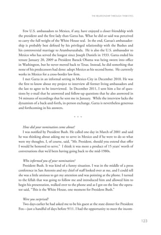 THE RELATIONSHIP THROUGH THEIR EYES




   Few U.S. ambassadors to Mexico, if any, have enjoyed a closer friendship with
the president and the first lady than Garza has. What he did or said was perceived
to carry the full weight of the White House seal. In the end, Garzas’s ambassador-
ship is probably best defined by his privileged relationship with the Bushes and
his controversial marriage to Aramburuzabala. He is also the U.S. ambassador to
Mexico who has served the longest since Joseph Daniels in 1933. Garza ended his
tenure January 20, 2009 as President Barack Obama was being sworn into office
in Washington, but he never moved back to Texas. Instead, he did something that
none of his predecessors had done: adopt Mexico as his second home. He currently
works in Mexico for a cross-border law firm.
   I met Garza in an informal setting in Mexico City in December 2010. He was
the first to know about my project to interview all former living ambassadors and
the last to agree to be interviewed. In December 2011, I sent him a list of ques-
tions by e-mail that he answered and follow-up questions that he also answered in
54 minutes of recordings that he sent me in January. While the interview lacks the
dynamism of a back-and-forth, in-person exchange, Garza is nevertheless generous
and forthcoming in his answers.

                                        * * *

   How did your nomination come about?
   I was notified by President Bush. He called one day in March of 2001 and said
he was thinking about asking me to serve in Mexico and if he were to do so what
were my thoughts. I, of course, said, “Mr. President, should you extend that offer
I would be honored to serve.” I think it was more a product of 15 years’ worth of
conversations that we’d been having going back to the mid-1980s.

   Who informed you of your nomination?
   President Bush. It was kind of a funny situation. I was in the middle of a press
conference in San Antonio and my chief of staff looked over at me, and I could tell
she was a little anxious to get my attention and was pointing at the phone. I turned
to the fellah that was going to follow me and introduced him and allowed him to
begin his presentation, walked over to the phone and as I got on the line the opera-
tor said, “This is the White House, one moment for President Bush.”

  Were you surprised?
  Two days earlier he had asked me to be his guest at the state dinner for President
Fox—just a handful of days before 9/11. I had the opportunity to meet the incom-


                                                                                           123
 