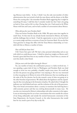 U.S. AMBASSADORS TO MEXICO




      ing Mexican team before. In fact, I think I was the only non-member of either
      administration that was invited to both the state dinner and the dinner at the Blair
      House the evening after. I do remember President Bush suggesting that it might be
      something I’d enjoy. I told him that I certainly would, but that I had a lot going
      on back in Texas, and we left it at that. During that visit, I had stayed at the White
      House with him and Laura, and we had a number of conversations about Mexico.

         When did you first meet President Bush?
         I first met former President Bush in the 1980s. We spent some time together in
      south Texas. At that time he was already keenly interested in Mexico, the border,
      and the challenges that we faced. I had the opportunity to serve at the local level
      as a county judge and then as secretary of state for Governor Bush. He was the first
      Texas governor to charge that office with the Texas-Mexico relationship, so I trav-
      eled with him to Mexico a number of times.

         How well did you know him?
         I felt I knew him quite well. We had a close personal relationship and an ease
      with which we could discuss issues. I think he valued my insights on Mexico and I
      learned a great deal from him on any number of issues. I knew him as a mentor of
      sorts but clearly a dear friend.

         Did you meet with him before leaving for Mexico?
         Yes, any number of times; the confirmation process is a fairly involved one. I
      was spending a great deal of time in Washington and President Bush was kind
      enough to invite me over, probably a handful, maybe more times. He would ask
      me how the process was going and how I was enjoying it. He was very interested
      in what was going on in Mexico in terms of the democracy that was standing up in
      the wake of the Fox election, but he also wanted a sense of what was going on in
      the other branches of government. We talked about the legislature and the expand-
      ing role they were playing in the formation of policy. He asked where I thought the
      judiciary was, both federal and state, and the evolution of the role of the governors.
      They were broad conversations about a country in transition that had long been a
      solid economic partner and that was evolving democratically in many ways. He
      was also very interested in Mexico’s relationships with other countries in the region.
      It was an interesting time for us to have conversations that were outside the context
      of my being ambassador and outside the normal bureaucratic constraints of the
      State Department, the Security Council, or the other bureaucracies that would
      later be very much a part of my day-to-day life.


124
 