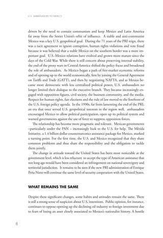 U.S. AMBASSADORS TO MEXICO




    driven by the need to contain communism and keep Mexico and Latin America
    far away from the Soviet Union’s orbit of influence. A stable and anti-communist
    Mexico was a key U.S. geopolitical goal. During the 71 years of the PRI reign, there
    was a tacit agreement to ignore corruption, human rights violations and vote fraud
    because it was believed that a stable Mexico on the southern border was a more im-
    portant goal. U.S.-Mexico relations have evolved and grown more mature since the
    days of the Cold War. While there is still concern about preserving internal stability,
    the end of the proxy wars in Central America shifted the policy focus and broadened
    the role of ambassadors. As Mexico began a path of free-market economic reforms
    and of opening up to the world economically, first by joining the General Agreement
    on Tariffs and Trade (GATT), and then by negotiating NAFTA, and as Mexico be-
    came more democratic with less centralized political power, U.S. ambassadors no
    longer limited their dialogue to the executive branch. They became increasingly en-
    gaged with opposition figures, civil society, the business community, and the media.
    Respect for human rights, fair elections and the rule of law moved to the forefront of
    the U.S. foreign policy agenda. In the 1990s, far from lamenting the end of the PRI,
    an era that once served U.S. geopolitical interests in the region well, ambassadors
    encouraged Mexico to allow political participation, open up its political system and
    warned governments against the use of force to suppress opposition forces.
       The relationship has become more pragmatic and tolerant. Mexican governments
    –particularly under the PAN – increasingly look to the U.S. for help. The Mérida
    Initiative, a 1.4 billion dollar counternarcotics assistance package for Mexico, marked
    a turning point. For the first time, the U.S. and Mexico recognized that they share
    common problems and thus share the responsibility and the obligation to tackle
    them jointly.
       The change in attitude toward the United States has been most noticeable at the
    government level, which is less reluctant to accept the type of American assistance that
    not long ago would have been considered an infringement on national sovereignty and
    territorial jurisdiction. It remains to be seen if the new PRI administration of Enrique
    Peña Nieto will continue the same level of security cooperation with the United States.


    WHAT REMAINS THE SAME

    Despite these significant changes, some habits and attitudes remain the same. There
    is still a strong sense of suspicion about U.S. intentions. Public opinion, for instance,
    continues to oppose opening up the declining oil industry to foreign investment due
    to fears of losing an asset closely associated to Mexico’s nationalist history. A hostile


8
 