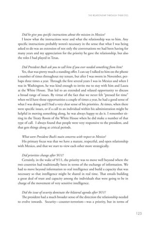 THE RELATIONSHIP THROUGH THEIR EYES




   Did he give you specific instructions about the mission in Mexico?
   I knew what the instructions were and what the relationship was to him. Any
specific instructions probably weren’t necessary in the sense that what I was being
asked to do was an extension of not only the conversations we had been having for
many years and my appreciation for the priority he gave the relationship, but also
the roles I had played in Texas.

   Did President Bush ask you to call him if you ever needed something from him?
   Yes, that was pretty much a standing offer. I can say I talked to him on the phone
a number of times throughout my tenure, but after I was sworn in November, per-
haps three times a year. Through the first several years I was in Mexico and when I
was in Washington, he was kind enough to invite me to stay with him and Laura
at the White House. That led to an extended and relaxed opportunity to discuss
a broad range of issues. By virtue of the fact that we never felt “pressed for time”
when we’d have those opportunities a couple of times a year, he had a good sense of
what I was doing and I had a very clear sense of his priorities. At times, when there
were specific issues, or if a call to an individual within his administration might be
helpful in moving something along, he was always happy to do it. I remember sit-
ting in the Treaty Room of the White House when he did make a number of that
type of call. I always found that people were very responsive to the president, and
that gets things along at critical periods.

   What were President Bush’s main concerns with respect to Mexico?
   His primary focus was that we have a mature, respectful, and open relationship
with Mexico, and that we start to view each other more strategically.

   Did priorities change after 9/11?
   Certainly, in the wake of 9/11, the priority was to move well beyond where the
two countries had traditionally been in terms of the exchange of information. We
had to move beyond information to real intelligence and build a capacity that was
necessary so that intelligence might be shared in real time. That entails building
a great deal of trust and capacity among the individuals that were going to be in
charge of the movement of very sensitive intelligence.

   Did the issue of security dominate the bilateral agenda after 9/11?
   The president had a much broader sense of the direction the relationship needed
to evolve towards. Security—counter-terrorism—was a priority, but in terms of


                                                                                             125
 