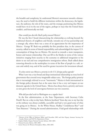 U.S. AMBASSADORS TO MEXICO




      the breadth and complexity, he understood Mexico’s movement towards a democ-
      racy, the need to build the different institutions within the democracy, the legisla-
      ture, the judiciary, the role of the states, and the strategic positioning that Mexico
      would have vis-à-vis the rest of the region, perhaps in ways that the United States
      couldn’t, and historically not had.

         How would you describe Bush’s policy toward Mexico?
         He was the first I heard characterizing the relationship as evolving beyond the
      traditional rhetoric of neighbors and friends, towards one of true partnership and
      a strategic ally, where there was a sense of an appreciation for the importance of
      Mexico. George W. Bush was probably the first president that, in the context of
      security, talked in terms of shared responsibility and acknowledged the impact U.S.
      consumption of drugs has on Mexico. He moved us towards a more transparent,
      honest and mature relationship. One can fill in the blanks in terms of the various
      initiatives ranging from security to the economy to additional integration to his
      desire to see real and true comprehensive immigration reform. Bush talked about
      removing obstacles to the marketplace in terms of the flow of people in a safe, se-
      cure and orderly way, and of the need for greater incentives for investment abroad.

         To what extent was Mexico a priority in the U.S. foreign policy agenda?
         What I saw was a very broad and deep institutional relationship at every level of
      government that covered every imaginable subject area. The foreign policy priority
      that is increasingly referred to as an “intermestic.” Mexico is both international in
      the foreign policy dynamic but at the same time it has a very real impact on our
      domestic agenda in the United States. Mexico has always been a priority and more
      so now given the level of convergence between our two countries.

         Who did you deal with in Washington on a regular basis?
         In the first administration, at the State Department, with Secretary Colin
      Powell. But on a day-to-day basis, Roberta Jacobson8 from day one to my last day
      at the embassy was always available, accessible and had a very good sense of what
      was going on in Mexico. In the White House, Hadley,9 Condoleezza Rice10 and
      Tom Shannon.11 During the second administration, I had good relationships with



      	
      8
             D
              irector of the Office of Mexican Affairs until December 2002 and then Deputy Assistant Secretary for
             Canada, Mexico and NAFTA, Department of State.
       9
         	 Stephen Hadley, Deputy National Security Advisor, 2001-2005.
      10	
            National Security Advisor, 2001-2005.
      11
          	 Senior Director for Western Hemisphere Affairs, 2003-2005.


126
 