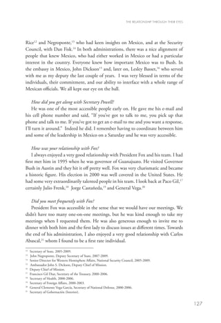 THE RELATIONSHIP THROUGH THEIR EYES




Rice12 and Negroponte,13 who had keen insights on Mexico, and at the Security
Council, with Dan Fisk.14 In both administrations, there was a nice alignment of
people that knew Mexico, who had either worked in Mexico or had a particular
interest in the country. Everyone knew how important Mexico was to Bush. In
the embassy in Mexico, John Dickson15 and, later on, Lesley Basset,16 who served
with me as my deputy the last couple of years. I was very blessed in terms of the
individuals, their commitment, and our ability to interface with a whole range of
Mexican officials. We all kept our eye on the ball.

    How did you get along with Secretary Powell?
    He was one of the most accessible people early on. He gave me his e-mail and
his cell phone number and said, “If you’ve got to talk to me, you pick up that
phone and talk to me. If you’ve got to get an e-mail to me and you want a response,
I’ll turn it around.” Indeed he did. I remember having to coordinate between him
and some of the leadership in Mexico on a Saturday and he was very accessible.

    How was your relationship with Fox?
    I always enjoyed a very good relationship with President Fox and his team. I had
first met him in 1995 when he was governor of Guanajuato. He visited Governor
Bush in Austin and they hit it off pretty well. Fox was very charismatic and became
a historic figure. His election in 2000 was well covered in the United States. He
had some very extraordinarily talented people in his team. I look back at Paco Gil,17
certainly Julio Frenk,18 Jorge Castañeda,19 and General Vega.20

   Did you meet frequently with Fox?
   President Fox was accessible in the sense that we would have our meetings. We
didn’t have too many one-on-one meetings, but he was kind enough to take my
meetings when I requested them. He was also generous enough to invite me to
dinner with both him and the first lady to discuss issues at different times. Towards
the end of his administration, I also enjoyed a very good relationship with Carlos
Abascal,21 whom I found to be a first rate individual.
12
   	 Secretary of State, 2005-2009.
13
   	 John Negroponte, Deputy Secretary of State, 2007-2009.
14
   	 Senior Director for Western Hemisphere Affairs, National Security Council, 2005-2009.
15
   	 Ambassador John S. Dickson, Deputy Chief of Mission.
16	
     Deputy Chief of Mission.
17
   	 Francisco Gil Diaz, Secretary of the Treasury, 2000-2006.
18	
     Secretary of Health, 2000-2006.
19
   	 Secretary of Foreign Affairs, 2000-2003.
20
   	 General Clemente Vega García, Secretary of National Defense, 2000-2006.
21	
     Secretary of Gobernación (Interior).


                                                                                                              127
 
