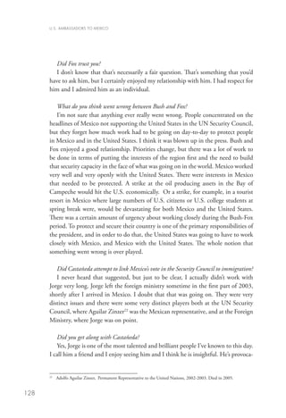 U.S. AMBASSADORS TO MEXICO




         Did Fox trust you?
         I don’t know that that’s necessarily a fair question. That’s something that you’d
      have to ask him, but I certainly enjoyed my relationship with him. I had respect for
      him and I admired him as an individual.

         What do you think went wrong between Bush and Fox?
         I’m not sure that anything ever really went wrong. People concentrated on the
      headlines of Mexico not supporting the United States in the UN Security Council,
      but they forget how much work had to be going on day-to-day to protect people
      in Mexico and in the United States. I think it was blown up in the press. Bush and
      Fox enjoyed a good relationship. Priorities change, but there was a lot of work to
      be done in terms of putting the interests of the region first and the need to build
      that security capacity in the face of what was going on in the world. Mexico worked
      very well and very openly with the United States. There were interests in Mexico
      that needed to be protected. A strike at the oil producing assets in the Bay of
      Campeche would hit the U.S. economically. Or a strike, for example, in a tourist
      resort in Mexico where large numbers of U.S. citizens or U.S. college students at
      spring break were, would be devastating for both Mexico and the United States.
      There was a certain amount of urgency about working closely during the Bush-Fox
      period. To protect and secure their country is one of the primary responsibilities of
      the president, and in order to do that, the United States was going to have to work
      closely with Mexico, and Mexico with the United States. The whole notion that
      something went wrong is over played.

         Did Castañeda attempt to link Mexico’s vote in the Security Council to immigration?
         I never heard that suggested, but just to be clear, I actually didn’t work with
      Jorge very long. Jorge left the foreign ministry sometime in the first part of 2003,
      shortly after I arrived in Mexico. I doubt that that was going on. They were very
      distinct issues and there were some very distinct players both at the UN Security
      Council, where Aguilar Zinzer22 was the Mexican representative, and at the Foreign
      Ministry, where Jorge was on point.

         Did you get along with Castañeda?
         Yes, Jorge is one of the most talented and brilliant people I’ve known to this day.
      I call him a friend and I enjoy seeing him and I think he is insightful. He’s provoca-


       	 Adolfo Aguilar Zinser, Permanent Representative to the United Nations, 2002-2003. Died in 2005.
      22




128
 